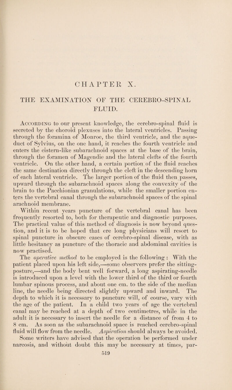 THE EXAMINATION OF THE CEREBRO-SPINAL FLUID. According- to our present knowledge, the cerebro-spinal fluid is secreted by the choroid plexuses into the lateral ventricles. Passing through the foramina of Monroe, the third ventricle, and the aque¬ duct of Sylvius, on the one hand, it reaches the fourth ventricle and enters the cistern-like subarachnoid spaces at the base of the brain, through the foramen of Magendie and the lateral clefts of the fourth ventricle. On the other hand, a certain portion of the fluid reaches the same destination directly through the cleft in the descending horn of each lateral ventricle. The larger portion of the fluid then passes, upward through the subarachnoid spaces along the convexity of the brain to the Pacchionian granulations, while the smaller portion en¬ ters the vertebral canal through the subarachnoid spaces of the spinal arachnoid membrane. Within recent years puncture of the vertebral canal has been frequently resorted to, both for therapeutic and diagnostic purposes. The practical value of this method of diagnosis is now beyond ques¬ tion, and it is to be hoped that ere long physicians will resort to spinal puncture in obscure cases of cerebro-spinal disease, with as little hesitancy as puncture of the thoracic and abdominal cavities is now practised. The operative method to be employed is the following : With the patient placed upon his left side,—some observers prefer the sitting- posture,—and the body bent well forward, a long aspirating-needle is introduced upon a level with the lower third of the third or fourth lumbar spinous process, and about one cm. to the side of the median line, the needle being directed slightly upward and inward. The depth to which it is necessary to puncture will, of course, vary with the age of the patient. In a child two years of age the vertebral canal may be reached at a depth of two centimetres, while in the adult it is necessary to insert the needle for a distance of from 4 to 8 cm. As soon as the subarachnoid space is reached cerebro-spinal fluid will flow from the needle. Aspiration should always be avoided. Some writers have advised that the operation be performed under narcosis, and without doubt this may be necessary at times, par-