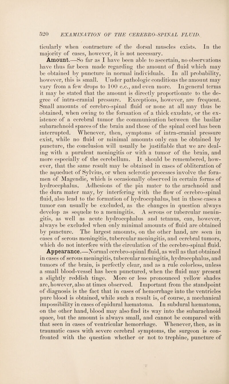 ticularly when contracture of the dorsal muscles exists. In the majority of cases, however, it is not necessary. Amount.—So far as I have been able to ascertain, no observations have thus far been made regarding the amount of fluid which may be obtained by puncture in normal individuals. In all probability, however, this is small. Under pathologic conditions the amount may vary from a few drops to 100 c.c., and even more. In general terms it may be stated that the amount is directly proportionate to the de¬ gree of intra-cranial pressure. Exceptions, however, are frequent. Small amounts of cerebro-spinal fluid or none at all may thus be obtained, when owing to the formation of a thick exudate, or the ex¬ istence of a cerebral tumor the communication between the basilar subarachnoid spaces of the brain and those of the spinal cord has been interrupted. Whenever, then, symptoms of intra-cranial pressure exist, while no fluid or minimal amounts only can be obtained by puncture, the conclusion will usually be justifiable that we are deal¬ ing with a purulent meningitis or with a tumor of the brain, and more especially of the cerebellum. It should be remembered, how¬ ever, that the same result may be obtained in cases of obliteration of the aqueduct of Sylvius, or when sclerotic processes involve the fora¬ men of Magendie, which is occasionally observed in certain forms of hydrocephalus. Adhesions of the pia mater to the arachnoid and the dura mater may, by interfering with the flow of cerebro-spinal fluid, also lead to the formation of hydrocephalus, but in these cases a tumor can usually be excluded, as the changes in question always develop as sequelae to a meningitis. A serous or tubercular menin¬ gitis, as well as acute hydrocephalus and tetanus, can, however, always be excluded when only minimal amounts of fluid are obtained by puncture. The largest amounts, on the other hand, are seen in cases of serous meningitis, tubercular meningitis, and cerebral tumors, which do not interfere with the circulation of the cerebro-spinal fluid. Appearance.—Normal cerebro-spinal fluid, as well as that obtained in cases of serous meningitis, tubercular meningitis, hydrocephalus, and tumors of the brain, is perfectly clear, and as a rule colorless, unless a small blood-vessel has been punctured, when the fluid may present a slightly reddish tinge. More or less pronounced yellow shades are, however, also at times observed. Important from the standpoint of diagnosis is the fact that in cases of hemorrhage into the ventricles pure blood is obtained, while such a result is, of course, a mechanical impossibility in cases of epidural hsematoma. In subdural hsematoma, on the other hand, blood may also find its way into the subarachnoid space, but the amount is always small, and cannot be compared with that seen in cases of ventricular hemorrhage. Whenever, then, as in traumatic cases with severe cerebral symptoms, the surgeon is con¬ fronted with the question whether or not to trephine, puncture of