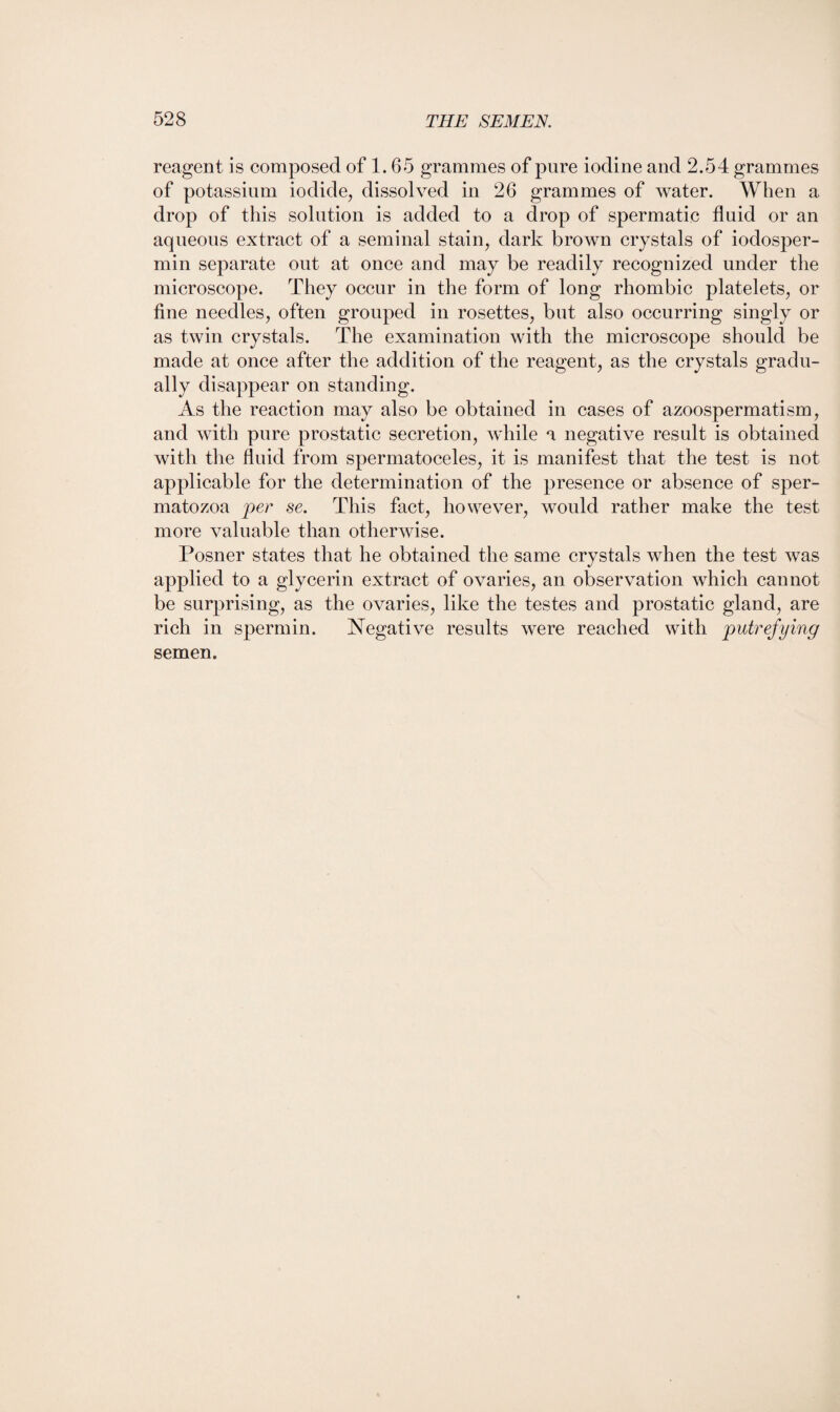 reagent is composed of 1.65 grammes of pure iodine and 2.54 grammes of potassium iodide, dissolved in 26 grammes of water. When a drop of this solution is added to a drop of spermatic fluid or an aqueous extract of a seminal stain, dark brown crystals of iodosper- min separate out at once and may be readily recognized under the microscope. They occur in the form of long rhombic platelets, or fine needles, often grouped in rosettes, but also occurring singly or as twin crystals. The examination with the microscope should be made at once after the addition of the reagent, as the crystals gradu¬ ally disappear on standing. As the reaction may also be obtained in cases of azoospermatism, and with pure prostatic secretion, while a negative result is obtained with the fluid from spermatoceles, it is manifest that the test is not applicable for the determination of the presence or absence of sper¬ matozoa per se. This fact, however, would rather make the test more valuable than otherwise. Posner states that he obtained the same crystals when the test was applied to a glycerin extract of ovaries, an observation which cannot be surprising, as the ovaries, like the testes and prostatic gland, are rich in spermin. Negative results were reached with putrefying semen.