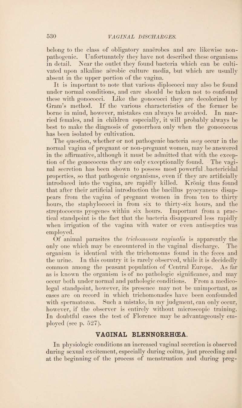 belong to the class of obligatory anaerobes and are likewise non- pathogenic. Unfortunately they have not described these organisms in detail. Near the outlet they found bacteria which can be culti¬ vated upon alkaline aerobic culture media, but which are usually absent in the upper portion of the vagina. It is important to note that various diplococci may also be found under normal conditions, and care should be taken not to confound these with gonococci. Like the gonococci they are decolorized by Grands method. If the various characteristics of the former be borne in mind, however, mistakes can always be avoided. In mar¬ ried females, and in children especially, it will probably always be best to make the diagnosis of gonorrhoea only when the gonococcus has been isolated by cultivation. The question, whether or not pathogenic bacteria may occur in the normal vagina of pregnant or non-pregnant women, may be answered in the affirmative, although it must be admitted that with the excep¬ tion of the gonococcus they are only exceptionally found. The vagi¬ nal secretion has been shown to possess most powerful .bactericidal properties, so that pathogenic organisms, even if they are artificially introduced into the vagina, are rapidly killed. Ivronig thus found that after their artificial introduction the bacillus pyocyaneus disap¬ pears from the vagina of pregnant women in from ten to thirty hours, the staphylococci in from six to thirty-six hours, and the streptococcus pyogenes within six hours. Important from a prac¬ tical standpoint is the fact that the bacteria disappeared less rapidly when irrigation of the vagina with water or even antiseptics was employed. Of animal parasites the trichomonas vaginalis is apparently the only one which may be encountered in the vaginal discharge. The organism is identical with the trichomonas found in the feces and the urine. In this country it is rarely observed, while it is decidedly common among the peasant population of Central Europe. As far as is known the organism is of no pathologic significance, and may occur both under normal and pathologic conditions. From a medico¬ legal standpoint, however, its presence may not be unimportant, as cases are on record in which trichomonades have been confounded with spermatozoa. Such a mistake, in my judgment, can only occur, however, if the observer is entirely without microscopic training. In doubtful cases the test of Florence may be advantageously em¬ ployed (see p. 527). VAGINAL BLENNORRHCEA. In physiologic conditions an increased vaginal secretion is observed during sexual excitement, especially during coitus, just preceding and at the beginning of the process of menstruation and during preg-