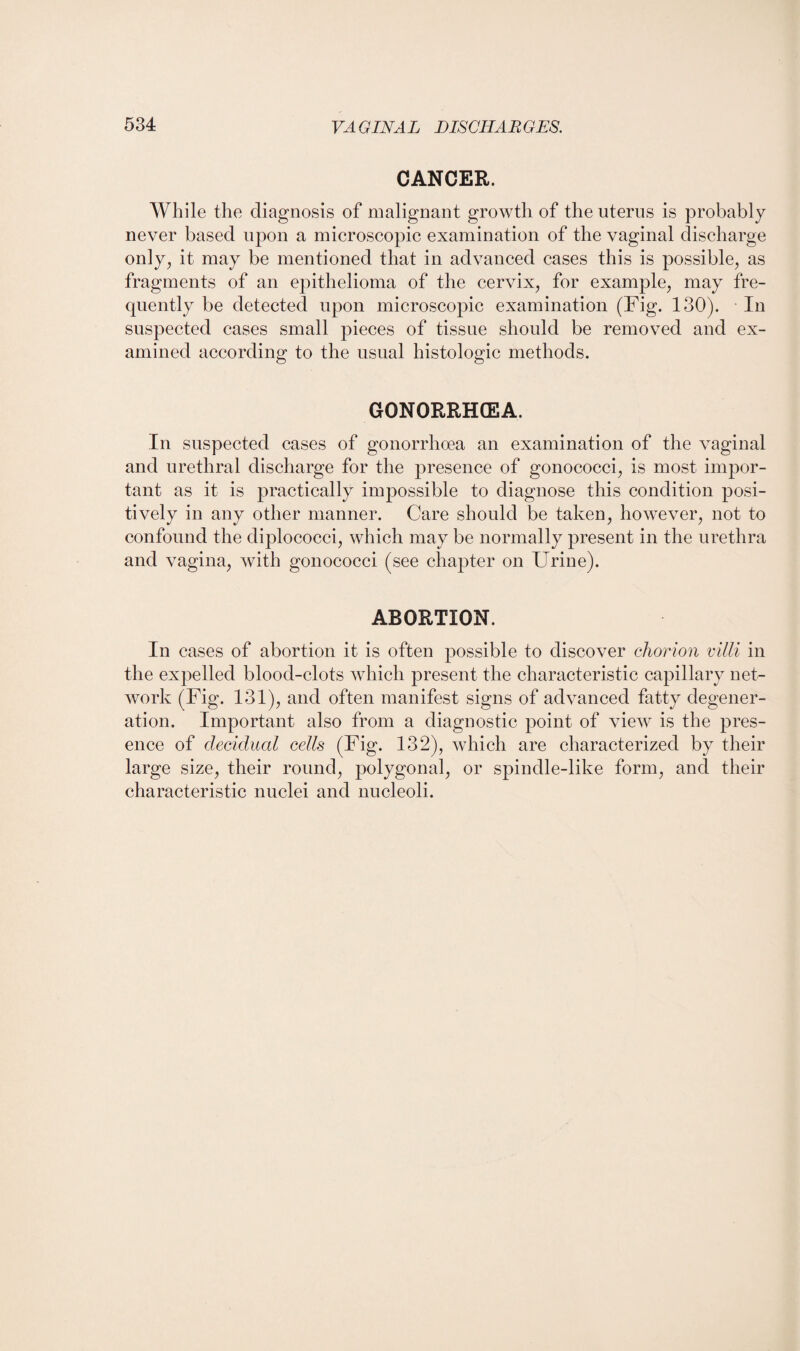 CANCER. While the diagnosis of malignant growth of the uterus is probably never based upon a microscopic examination of the vaginal discharge only, it may be mentioned that in advanced cases this is possible, as fragments of an epithelioma of the cervix, for example, may fre¬ quently be detected upon microscopic examination (Fig. 130). In suspected cases small pieces of tissue should be removed and ex¬ amined according to the usual histologic methods. GONORRHOEA. In suspected cases of gonorrhoea an examination of the vaginal and urethral discharge for the presence of gonococci, is most impor¬ tant as it is practically impossible to diagnose this condition posi¬ tively in any other manner. Care should be taken, however, not to confound the diplococci, which may be normally present in the urethra and vagina, with gonococci (see chapter on Urine). ABORTION. In cases of abortion it is often possible to discover chorion villi in the expelled blood-clots which present the characteristic capillary net¬ work (Fig. 131), and often manifest signs of advanced fatty degener¬ ation. Important also from a diagnostic point of view is the pres¬ ence of decidual cells (Fig. 132), which are characterized by their large size, their round, polygonal, or spindle-like form, and their characteristic nuclei and nucleoli.