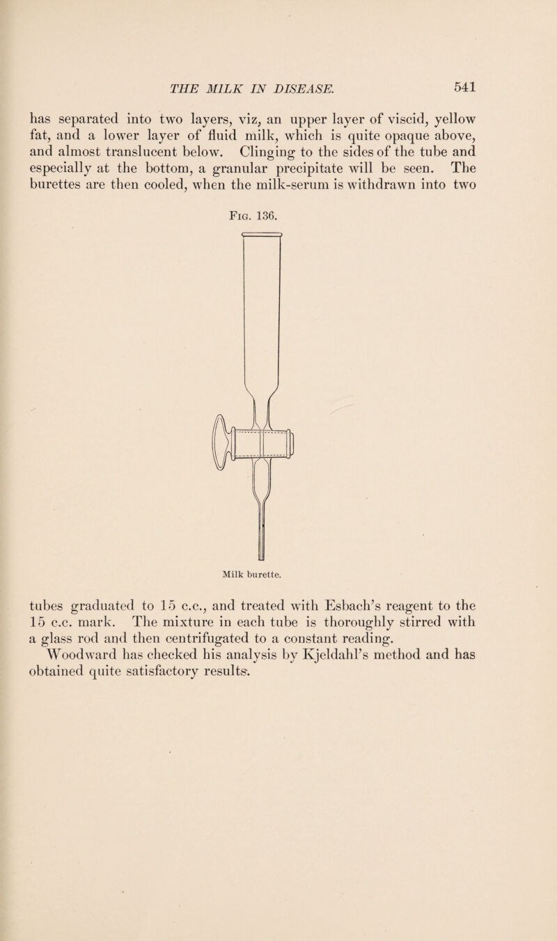 has separated into two layers, viz, an upper layer of viscid, yellow fat, and a lower layer of fluid milk, which is quite opaque above, and almost translucent below. Clinging to the sides of the tube and especially at the bottom, a granular precipitate will be seen. The burettes are then cooled, when the milk-serum is withdrawn into two Fig. 136. V Milk burette. tubes graduated to 15 c.c., and treated with Esbach’s reagent to the 15 c.c. mark. The mixture in each tube is thoroughly stirred with a glass rod and then centrifugated to a constant reading. Woodward has checked his analysis by Kjeldahhs method and has obtained quite satisfactory results*.