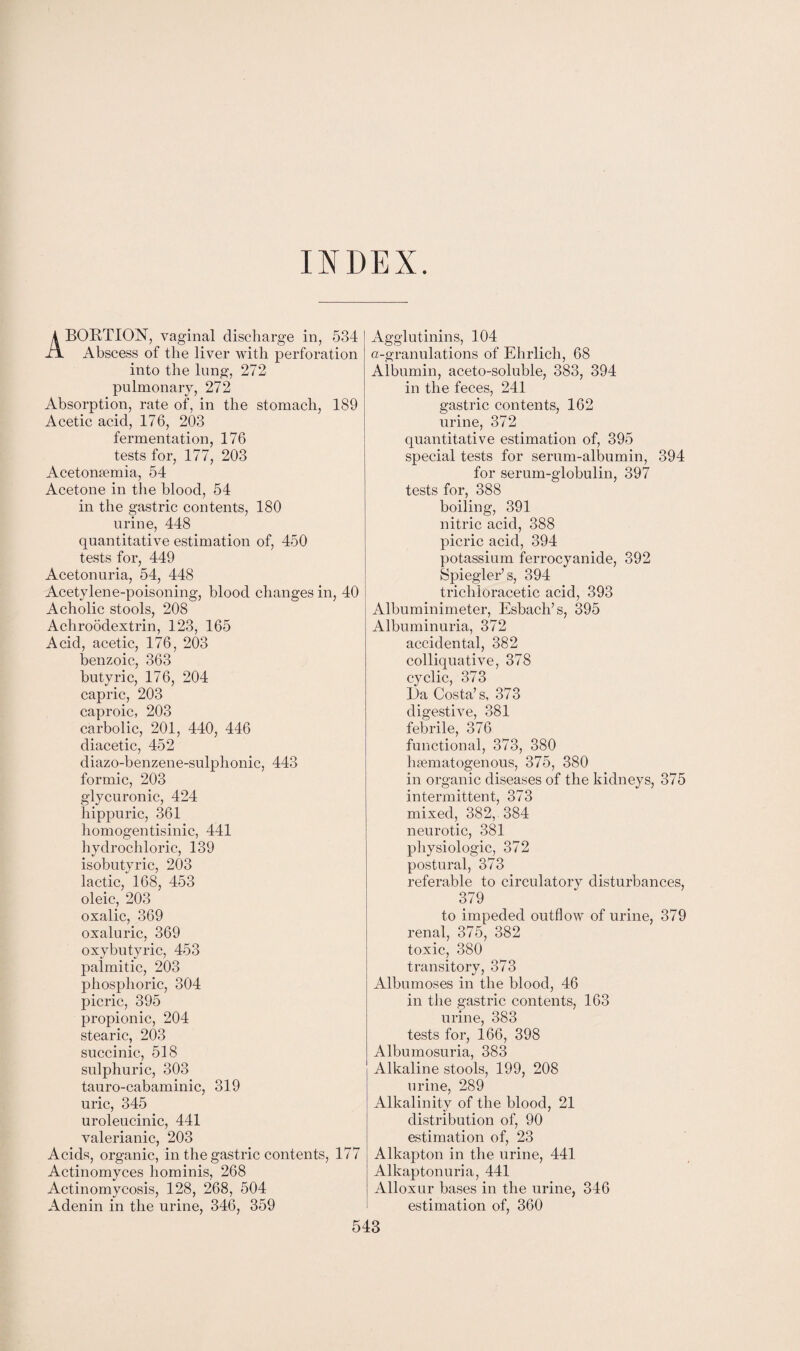 INDEX. A BORTION, vaginal discharge in, 534 A Abscess of the liver with perforation into the lnng, 272 pulmonary, 272 Absorption, rate of, in the stomach, 189 Acetic acid, 176, 203 fermentation, 176 tests for, 177, 203 Acetonremia, 54 Acetone in the blood, 54 in the gastric contents, 180 urine, 448 quantitative estimation of, 450 tests for, 449 Acetonuria, 54, 448 Acetylene-poisoning, blood changes in, 40 Acholic stools, 208 Achroodextrin, 123, 165 Acid, acetic, 176, 203 benzoic, 363 butyric, 176, 204 capric, 203 caproic, 203 carbolic, 201, 440, 446 diacetic, 452 diazo-benzene-sulphonic, 443 formic, 203 glycuronic, 424 hippuric, 361 homogen tisinic, 441 hydrochloric, 139 isobutyric, 203 lactic/168, 453 oleic, 203 oxalic, 369 oxaluric, 369 oxybutyric, 453 palmitic, 203 phosphoric, 304 picric, 395 propionic, 204 stearic, 203 succinic, 518 sulphuric, 303 tauro-cabaminic, 319 uric, 345 uroleucinic, 441 valerianic, 203 Acids, organic, in the gastric contents, 177 Actinomyces hominis, 268 Actinomycosis, 128, 268, 504 Adenin in the urine, 346, 359 Agglutinins, 104 a-granulations of Ehrlich, 68 Albumin, aceto-soluble, 383, 394 in the feces, 241 gastric contents, 162 urine, 372 quantitative estimation of, 395 special tests for serum-albumin, 394 for serum-globulin, 397 tests for, 388 boiling, 391 nitric acid, 388 picric acid, 394 potassium ferrocyanide, 392 Spiegler’s, 394 trichloracetic acid, 393 Albuminimeter, Esbacli’s, 395 Albuminuria, 372 accidental, 382 colliquative, 378 cyclic, 373 Da Costa’s, 373 digestive, 381 febrile, 376 functional, 373, 380 hsematogenous, 375, 380 in organic diseases of the kidneys, 375 intermittent, 373 mixed, 382, 384 neurotic, 381 physiologic, 372 postural, 373 referable to circulatory disturbances, 379 to impeded outflow of urine, 379 renal, 375, 382 toxic, 380 transitory, 373 Albumoses in the blood, 46 in the gastric contents, 163 urine, 383 tests for, 166, 398 Albumosuria, 383 Alkaline stools, 199, 208 urine, 289 Alkalinity of the blood, 21 distribution of, 90 estimation of, 23 Alkapton in the urine, 441 Alkaptonuria, 441 Alloxur bases in the urine, 346 estimation of, 360