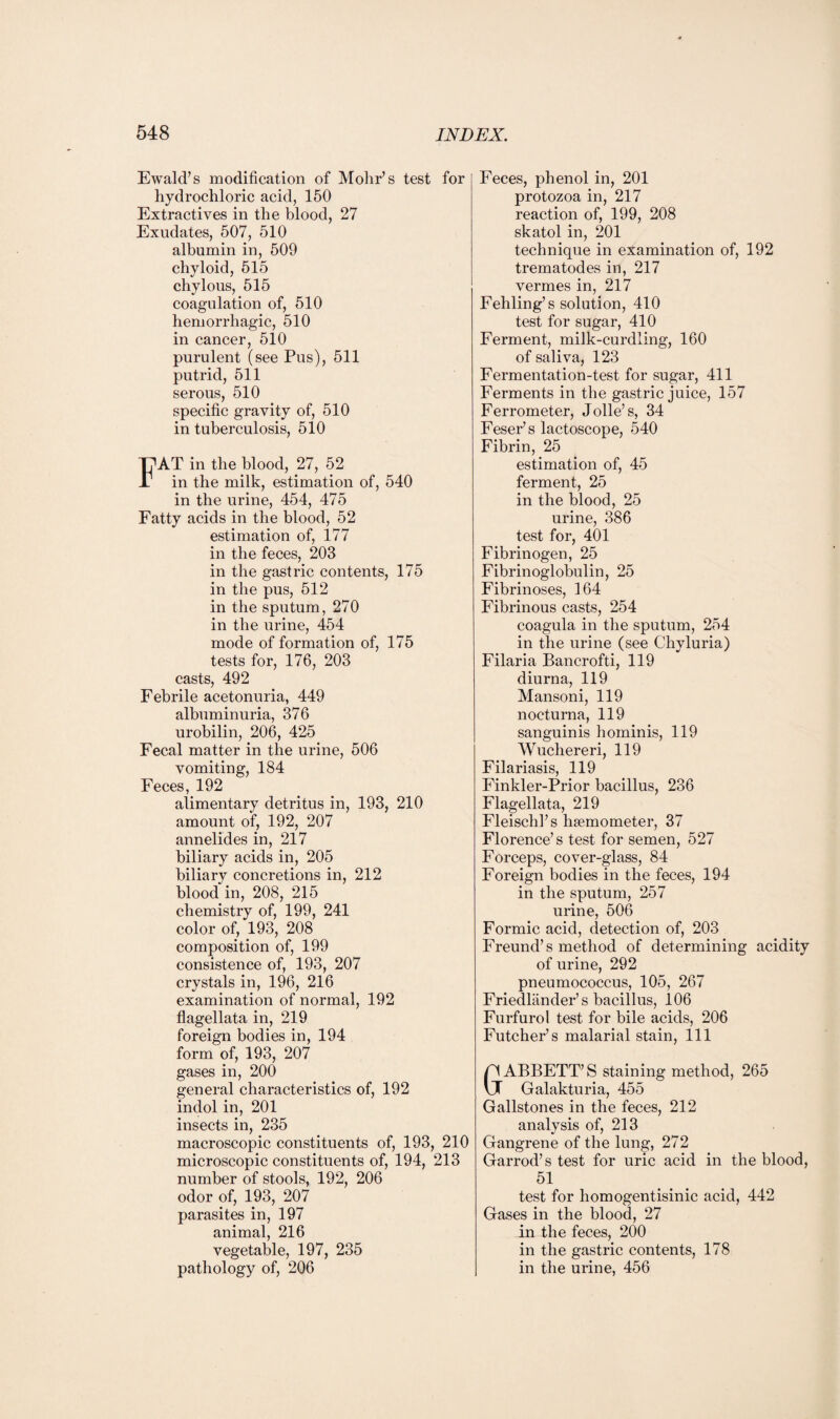 Ewald’s modification of Mohr’s test for hydrochloric acid, 150 Extractives in the blood, 27 Exudates, 507, 510 albumin in, 509 chyloid, 515 chylous, 515 coagulation of, 510 hemorrhagic, 510 in cancer, 510 purulent (see Pus), 511 putrid, 511 serous, 510 specific gravity of, 510 in tuberculosis, 510 FAT in the blood, 27, 52 in the milk, estimation of, 540 in the urine, 454, 475 Fatty acids in the blood, 52 estimation of, 177 in the feces, 203 in the gastric contents, 175 in the pus, 512 in the sputum, 270 in the urine, 454 mode of formation of, 175 tests for, 176, 203 casts, 492 Febrile acetonuria, 449 albuminuria, 376 urobilin, 206, 425 Fecal matter in the urine, 506 vomiting, 184 Feces, 192 alimentary detritus in, 193, 210 amount of, 192, 207 annelides in, 217 biliary acids in, 205 biliary concretions in, 212 blood in, 208, 215 chemistry of, 199, 241 color of, 193, 208 composition of, 199 consistence of, 193, 207 crystals in, 196, 216 examination of normal, 192 flagellata in, 219 foreign bodies in, 194 form of, 193, 207 gases in, 200 general characteristics of, 192 indol in, 201 insects in, 235 macroscopic constituents of, 193, 210 microscopic constituents of, 194, 213 number of stools, 192, 206 odor of, 193, 207 parasites in, 197 animal, 216 vegetable, 197, 235 pathology of, 206 Feces, phenol in, 201 protozoa in, 217 reaction of, 199, 208 skatol in, 201 technique in examination of, 192 trematodes in, 217 vermes in, 217 Fehling’s solution, 410 test for sugar, 410 Ferment, milk-curdling, 160 of saliva, 123 Fermentation-test for sugar, 411 Ferments in the gastric juice, 157 Ferrometer, Jolle’s, 34 Feser’s lactoscope, 540 Fibrin, 25 estimation of, 45 ferment, 25 in the blood, 25 urine, 386 test for, 401 Fibrinogen, 25 Fibrinoglobulin, 25 Fibrinoses, 164 Fibrinous casts, 254 coagula in the sputum, 254 in the urine (see Chyluria) Filaria Bancrofti, 119 diurna, 119 Mansoni, 119 nocturna, 119 sanguinis hominis, 119 Wuchereri, 119 Filariasis, 119 Finkler-Prior bacillus, 236 Flagellata, 219 Fleischl’s hsemometer, 37 Florence’s test for semen, 527 Forceps, cover-glass, 84 Foreign bodies in the feces, 194 in the sputum, 257 urine, 506 Formic acid, detection of, 203 Freund’s method of determining acidity of urine, 292 pneumococcus, 105, 267 Friedliinder’s bacillus, 106 Furfurol test for bile acids, 206 Futcher’s malarial stain, 111 p ABBETT’S staining method, 265 U Galakturia, 455 Gallstones in the feces, 212 analysis of, 213 Gangrene of the lung, 272 Garrod’s test for uric acid in the blood, 51 test for homogentisinic acid, 442 Gases in the blood, 27 in the feces, 200 in the gastric contents, 178 in the urine, 456