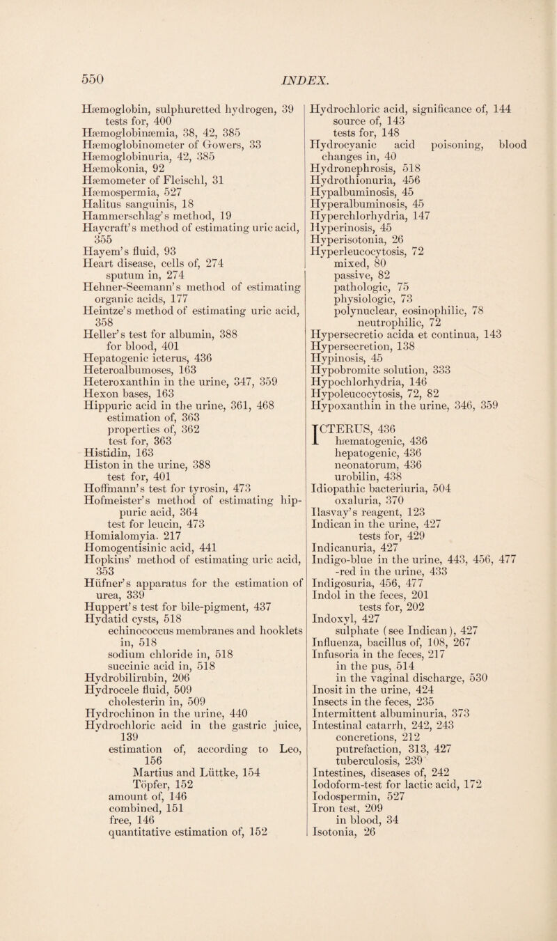 Haemoglobin, sulphuretted hydrogen, 39 tests for, 400 Haemoglobinaemia, 38, 42, 385 Hemoglobinometer of Gowers, 33 Hemoglobinuria, 42, 385 Hemokonia, 92 Hemometer of Fleischl, 31 Hemospermia, 527 Halitus sanguinis, 18 Hammerschlag’s method, 19 Haycraft’s method of estimating uric acid, 355 Hayem’s fluid, 93 Heart disease, cells of, 274 sputum in, 274 Helmer-Seemann’s method of estimating organic acids, 177 Heintze’s method of estimating uric acid, 358 Heller’s test for albumin, 388 for blood, 401 Hepatogenic icterus, 436 Heteroalbumoses, 163 Heteroxanthin in the urine, 347, 359 Hexon bases, 163 Hippuric acid in the urine, 361, 468 estimation of, 363 properties of, 362 test for, 363 Histidin, 163 Histon in the urine, 388 test for, 401 Hoffmann’s test for tyrosin, 473 Hofmeister’s method of estimating hip¬ puric acid, 364 test for leucin, 473 Homialomyia. 217 Homogentisinic acid, 441 Hopkins’ method of estimating uric acid, 353 Hiifner’s apparatus for the estimation of urea, 339 Huppert’s test for bile-pigment, 437 Hydatid cysts, 518 echinococcus membranes and hooklets in, 518 sodium chloride in, 518 succinic acid in, 518 Hydrobilirubin, 206 Hydrocele fluid, 509 cholesterin in, 509 Hydrochinon in the urine, 440 Hydrochloric acid in the gastric juice, 139 estimation of, according to Leo, 156 Martius and Liittke, 154 Topfer, 152 amount of, 146 combined, 151 free, 146 quantitative estimation of, 152 Hydrochloric acid, significance of, 144 source of, 143 tests for, 148 Hydrocyanic acid poisoning, blood changes in, 40 Hydronephrosis, 518 Hydrothionuria, 456 Hypalbuminosis, 45 Hyperalbuminosis, 45 Hyperchlorhydria, 147 Hyperinosis, 45 Hyperisotonia, 26 Hyperleucocytosis, 72 mixed, 80 passive, 82 pathologic, 75 physiologic, 73 polynuclear, eosinophilic, 78 neutrophilic, 72 Hypersecretio acida et continua, 143 Hypersecretion, 138 Hypinosis, 45 Hypobromite solution, 333 Hypochlorhydria, 146 Hypoleucocytosis, 72, 82 Hypoxanthin in the urine, 346, 359 TCTERUS, 436 L hrematogenic, 436 hepatogenic, 436 neonatorum, 436 urobilin, 438 Idiopathic bacteriuria, 504 oxaluria, 370 Ilasvay’s reagent, 123 Indican in the urine, 427 tests for, 429 Indicanuria, 427 Indigo-blue in the urine, 443, 456, 477 -red in the urine, 433 Indigosuria, 456, 477 Indol in the feces, 201 tests for, 202 Indoxyl, 427 sulphate (see Indican), 427 Influenza, bacillus of, 108, 267 Infusoria in the feces, 217 in the pus, 514 in the vaginal discharge, 530 Inosit in the urine, 424 Insects in the feces, 235 Intermittent albuminuria, 373 Intestinal catarrh, 242, 243 concretions, 212 putrefaction, 313, 427 tuberculosis, 239 Intestines, diseases of, 242 Iodoform-test for lactic acid, 172 Iodospermin, 527 Iron test, 209 in blood, 34 Isotonia, 26