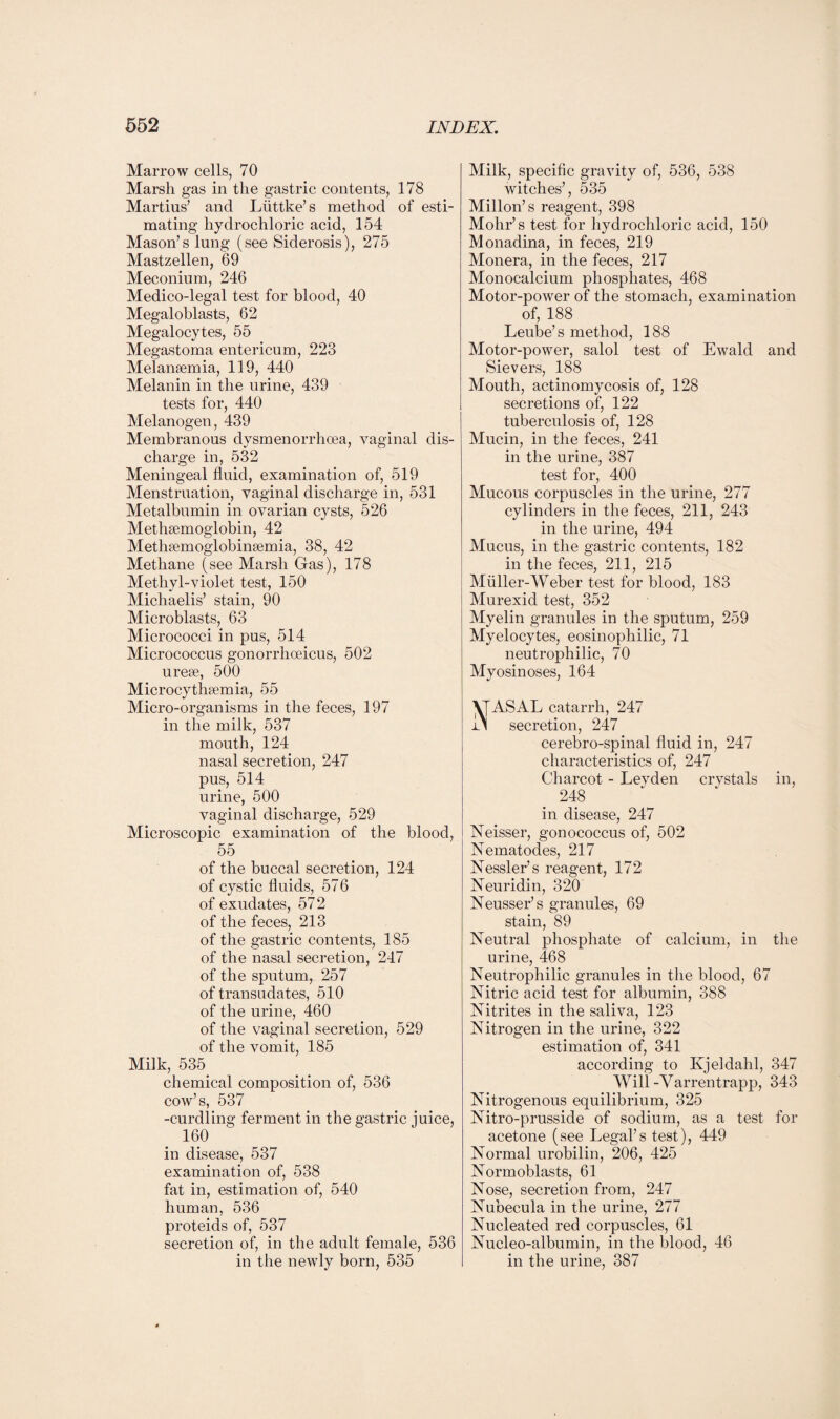 Marrow cells, 70 Marsh gas in the gastric contents, 178 Martins' and Luttke’s method of esti¬ mating hydrochloric acid, 154 Mason’s lung (see Siderosis), 275 Mastzellen, 69 Meconium, 246 Medico-legal test for blood, 40 Megaloblasts, 62 Megalocytes, 55 Megastoma entericum, 223 Melansemia, 119, 440 Melanin in the urine, 439 tests for, 440 Melanogen, 439 Membranous dysmenorrhcea, vaginal dis¬ charge in, 532 Meningeal fluid, examination of, 519 Menstruation, vaginal discharge in, 531 Metalbumin in ovarian cysts, 526 Methsemoglobin, 42 Methsemoglobineemia, 38, 42 Methane (see Marsh Gas), 178 Methyl-violet test, 150 Michaelis’ stain, 90 Microblasts, 63 Micrococci in pus, 514 Micrococcus gonorrhoeicus, 502 urese, 500 Microcythsemia, 55 Micro-organisms in the feces, 197 in the milk, 537 mouth, 124 nasal secretion, 247 pus, 514 urine, 500 vaginal discharge, 529 Microscopic examination of the blood, 55 of the buccal secretion, 124 of cystic fluids, 576 of exudates, 572 of the feces, 213 of the gastric contents, 185 of the nasal secretion, 247 of the sputum, 257 of transudates, 510 of the urine, 460 of the vaginal secretion, 529 of the vomit, 185 Milk, 535 chemical composition of, 536 cow’s, 537 -curdling ferment in the gastric juice, 160 in disease, 537 examination of, 538 fat in, estimation of, 540 human, 536 proteids of, 537 secretion of, in the adult female, 536 in the newly born, 535 Milk, specific gravity of, 536, 538 witches’, 535 Millon’s reagent, 398 Mohr’s test for hydrochloric acid, 150 Monadina, in feces, 219 Monera, in the feces, 217 Monocalcium phosphates, 468 Motor-power of the stomach, examination of, 188 Leube’s method, 188 Motor-power, salol test of Ewald and Sievers, 188 Mouth, actinomycosis of, 128 secretions of, 122 tuberculosis of, 128 Mucin, in the feces, 241 in the urine, 387 test for, 400 Mucous corpuscles in the urine, 277 cylinders in the feces, 211, 243 in the urine, 494 Mucus, in the gastric contents, 182 in the feces, 211, 215 Miiller-Weber test for blood, 183 Murexid test, 352 Myelin granules in the sputum, 259 Myelocytes, eosinophilic, 71 neutrophilic, 70 Myosin oses, 164 VfASAL catarrh, 247 r\ secretion, 247 cerebro-spinal fluid in, 247 characteristics of, 247 Charcot - Leyden crvstals in, 248 in disease, 247 Neisser, gonococcus of, 502 Nematodes, 217 Nessler’s reagent, 172 Neuridin, 320 Neusser’s granules, 69 stain, 89 Neutral phosphate of calcium, in the urine, 468 Neutrophilic granules in the blood, 67 Nitric acid test for albumin, 388 Nitrites in the saliva, 123 Nitrogen in the urine, 322 estimation of, 341 according to Kjeldalil, 347 Will-Yarrentrapp, 343 Nitrogenous equilibrium, 325 Nitro-prusside of sodium, as a test for acetone (see Legal’s test), 449 Normal urobilin, 206, 425 Normoblasts, 61 Nose, secretion from, 247 Nubecula in the urine, 277 Nucleated red corpuscles, 61 Nucleo-albumin, in the blood, 46 in the urine, 387