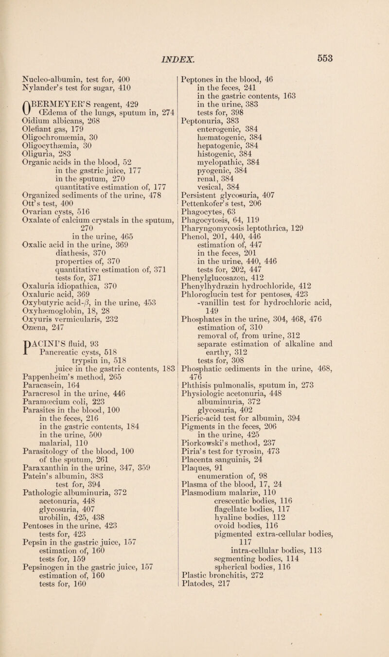 Nucleo-albumin, test for, 400 Nylander’s test for sugar, 410 ABERMEYER’S reagent, 429 \J (Edema of the lungs, sputum in, 274 Oidium albicans, 2G8 Olefiant gas, 179 Oligochromsemia, 30 Oligocytheemia, 30 Oliguria, 283 Organic acids in the blood, 52 in the gastric juice, 177 in the sputum, 270 quantitative estimation of, 177 Organized sediments of the urine, 478 Ott’s test, 400 Ovarian cysts, 516 Oxalate of calcium crystals in the sputum, 270 in the urine, 465 Oxalic acid in the urine, 369 diathesis, 370 properties of, 370 quantitative estimation of, 371 tests for, 371 Oxaluria idiopathica, 370 Oxaluric acid, 369 Oxybutyric acid-/l, in the urine, 453 Oxyhsemoglobin, 18, 28 Oxyuris vermicularis, 232 Ozsena, 247 DACINI’S fluid, 93 ± Pancreatic cysts, 518 trypsin in, 518 juice in the gastric contents, 183 Pappenheim’s method, 265 Paracasein, 164 Paracresol in the urine, 446 Paramoecium coli, 223 Parasites in the blood, 100 in the feces, 216 in the gastric contents, 184 in the urine, 500 malarial, 110 Parasitology of the blood, 100 of the sputum, 261 Paraxanthin in the urine, 347, 359 Patein’s albumin, 383 test for, 394 Pathologic albuminuria, 372 acetonuria, 448 glycosuria, 407 urobilin, 425, 438 Pentoses in the urine, 423 tests for, 423 Pepsin in the gastric juice, 157 estimation of, 160 tests for, 159 Pepsinogen in the gastric juice, 157 estimation of, 160 tests for, 160 Peptones in the blood, 46 in the feces, 241 in the gastric contents, 163 in the urine, 383 tests for, 398 Peptonuria, 383 enterogenic, 384 hematogenic, 384 hepatogenic, 384 histogenic, 384 myelopathic, 384 pyogenic, 384 renal, 384 vesical, 384 Persistent glycosuria, 407 Pettenkofer’s test, 206 Phagocytes, 63 Phagocytosis, 64, 119 Pharyngomycosis leptothrica, 129 Phenol, 201, 440, 446 estimation of, 447 in the feces, 201 in the urine, 440, 446 tests for, 202, 447 Phenylglucosazon, 412 Phenvlhydrazin hydrochloride, 412 Phloroglucin test for pentoses, 423 -vanillin test for hydrochloric acid, 149 Phosphates in the urine, 304, 468, 476 estimation of, 310 removal of, from urine, 312 separate estimation of alkaline and earthy, 312 tests for, 308 Phosphatic sediments in the urine, 468, 476 # Phthisis pulmonalis, sputum in, 273 Physiologic acetonuria, 448 albuminuria, 372 glycosuria, 402 Picric-acid test for albumin, 394 Pigments in the feces, 206 in the urine, 425 Piorkowski’s method, 237 Piria’s test for tyrosin, 473 Placenta sanguinis, 24 Plaques, 91 enumeration of, 98 Plasma of the blood, 17, 24 Plasmodium malarise, 110 crescentic bodies, 116 flagellate bodies, 117 hyaline bodies, 112 ovoid bodies, 116 pigmented extra-cellular bodies, 117 intra-cellular bodies, 113 segmenting bodies, 114 spherical bodies, 116 Plastic bronchitis, 272 Platodes, 217