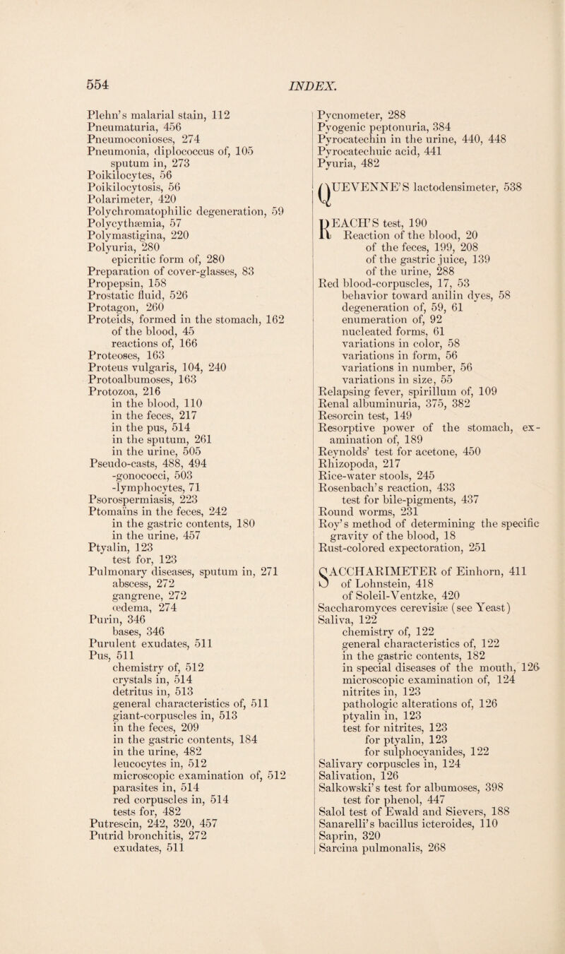 Plehn’s malarial stain, 112 Pneumaturia, 456 Pneumoconioses, 274 Pneumonia, diplococcus of, 105 sputum in, 273 Poikilocytes, 56 Poikilocytosis, 56 Polarimeter, 420 Polychromatophilic degeneration, 59 Polycythsemia, 57 Polymastigina, 220 Polyuria, 280 epicritic form of, 280 Preparation of cover-glasses, 83 Propepsin, 158 Prostatic fluid, 526 Protagon, 260 Proteids, formed in the stomach, 162 of the blood, 45 reactions of, 166 Proteoses, 163 Proteus vulgaris, 104, 240 Protoalbumoses, 163 Protozoa, 216 in the blood, 110 in the feces, 217 in the pus, 514 in the sputum, 261 in the urine, 505 Pseudo-casts, 488, 494 -gonococci, 503 -lymphocytes, 71 Psorospermiasis, 223 Ptomains in the feces, 242 in the gastric contents, 180 in the urine, 457 Ptyalin, 123 test for, 123 Pulmonary diseases, sputum in, 271 abscess, 272 gangrene, 272 oedema, 274 Purin, 346 bases, 346 Purulent exudates, 511 Pus, 511 chemistry of, 512 crystals in, 514 detritus in, 513 general characteristics of, 511 giant-corpuscles in, 513 in the feces, 209 in the gastric contents, 184 in the urine, 482 leucocytes in, 512 microscopic examination of, 512 parasites in, 514 red corpuscles in, 514 tests for, 482 Putrescin, 242, 320, 457 Putrid bronchitis, 272 exudates, 511 Pycnometer, 288 Pyogenic peptonuria, 384 Pyrocatechin in the urine, 440, 448 Pyrocatechuic acid, 441 Pyuria, 482 QUEVENNE’ S lactodensimeter, 538 REACH’S test, 190 Reaction of the blood, 20 of the feces, 199, 208 of the gastric juice, 139 of the urine, 288 Red blood-corpuscles, 17, 53 behavior toward anilin dyes, 58 degeneration of, 59, 61 enumeration of, 92 nucleated forms, 61 variations in color, 58 variations in form, 56 variations in number, 56 variations in size, 55 Relapsing fever, spirillum of, 109 Renal albuminuria, 375, 382 Resorcin test, 149 Resorptive power of the stomach, ex¬ amination of, 189 Reynolds’ test for acetone, 450 Rhizopoda, 217 Rice-water stools, 245 Rosenbach’s reaction, 433 test for bile-pigments, 437 Round worms, 231 Roy’s method of determining the specific gravity of the blood, 18 Rust-colored expectoration, 251 O ACCHARIMETER of Einhorn, 411 O of Lohnstein, 418 of Soleil-Ventzke, 420 Saecliaromyces cereviske (see Yeast) Saliva, 122 chemistry of, 122 general characteristics of, 122 in the gastric contents, 182 in special diseases of the mouth, 126' microscopic examination of, 124 nitrites in, 123 pathologic alterations of, 126 ptyalin in, 123 test for nitrites, 123 for ptyalin, 123 for sulpliocyanides, 122 Salivary corpuscles in, 124 Salivation, 126 Salkowski’s test for albumoses, 398 test for phenol, 447 Salol test of Ewald and Sievers, 188 Sanarelli’s bacillus icteroides, 110 Saprin, 320 Sarcina pulmonalis, 268