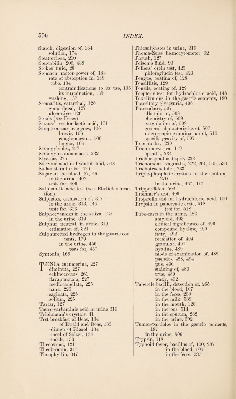 Starch, digestion of, 164 solution, 174 Steatorrhoea, 210 Stercobilin, 206, 438 Stokes’ fluid, 28 Stomach, motor-power of, 188 rate of absorption in, 189 -tube, 134 contraindications to its use, 135 its introduction, 135 washing, 137 Stomatitis, catarrhal, 126 gonorrhoeal, 127 ulcerative, 126 Stools (see Feces) Strauss’ test for lactic acid, 171 Streptococcus pyogenes, 106 brevis, 106 conglomeratus, 106 longus, 106 Strongyloides, 217 Strongylus duodenalis, 232 Stycosis, 275 Succinic acid in hydatid fluid, 518 Sudan stain for fat, 476 Sugar in the blood, 27, 46 in the urine, 402 tests for, 409 Sulphanilic acid test (see Ehrlich’s reac¬ tion) Sulphates, estimation of, 317 in the urine, 313, 446 tests for, 316 Sulphocyanides in the saliva, 122 in the urine, 319 Sulphur, neutral, in urine, 319 estimation of, 321 Sulphuretted hydrogen in the gastric con¬ tents, 179 in the urine, 456 tests for, 457 Syntonin, 166 TJENIA cucumerina, 227 diminuta, 227 echinococcus, 261 flavapunctata, 227 mediocanellata, 225 nana, 226 saginata, 225 solium, 225 Tartar, 127 Tauro-carbaminic acid in urine 319 Teichmann’s crystals, 41 Test-breakfast of Boas, 134 of Ewald and Boas, 133 -dinner of Riegel, 134 -meal of Salzer, 134 -meals, 133 Thecosoma, 121 Theobromin, 347 Theophyllin, 347 Thiosulphates in urine, 319 Thoma-Zeiss’ hsemocytometer, 92 Thrush, 127 Toison’s fluid, 93 Tollens’ orcin test, 423 phloroglucin test, 423 Tongue, coating of, 128 Tonsillitis, 129 Tonsils, coating of, 129 Toepfer’s test for hydrochloric acid, 148 Toxalbumins in the gastric contents, 180 Transitory glycosuria, 406 Transudates, 507 albumin in, 508 chemistrv of, 509 coagulation of, 509 general characteristics of, 507 microscopic examination of, 510 specific gravity of, 507 Trematodes, 229 Trichina cystica, 119 spiralis, 234 Trichoceplialus dispar, 233 Trichomonas vaginalis, 222, 261, 505, 530 Trichotrachelides, 233 Triple-phosphate crystals in the sputum, 270 in the urine, 467, 477 Tripperfaden, 503 Trommer’s test, 409 Tropseolin test for hydrochloric acid, 150 Trypsin in pancreatic cysts, 518 test for, 518 Tube-casts in the urine, 482 amyloid, 493 clinical significance of, 496 compound hyaline, 490 fatty, 492 formation of, 494 granular, 490 hyaline, 489 mode of examination of, 489 pseudo-, 488, 494 pus, 490 staining of, 489 true, 489 waxy, 492 Tubercle bacilli, detection of, 265 in the blood, 107 in the feces, 239 in the milk, 538 in the mouth, 128. in the pus, 514 in the sputum, 262 in the urine, 502 Tumor-particles in the gastric contents, 187 in the urine, 506 Trypsin, 518 Typhoid fever, bacillus of, 100, 237 in the blood, 100 in the feces, 237