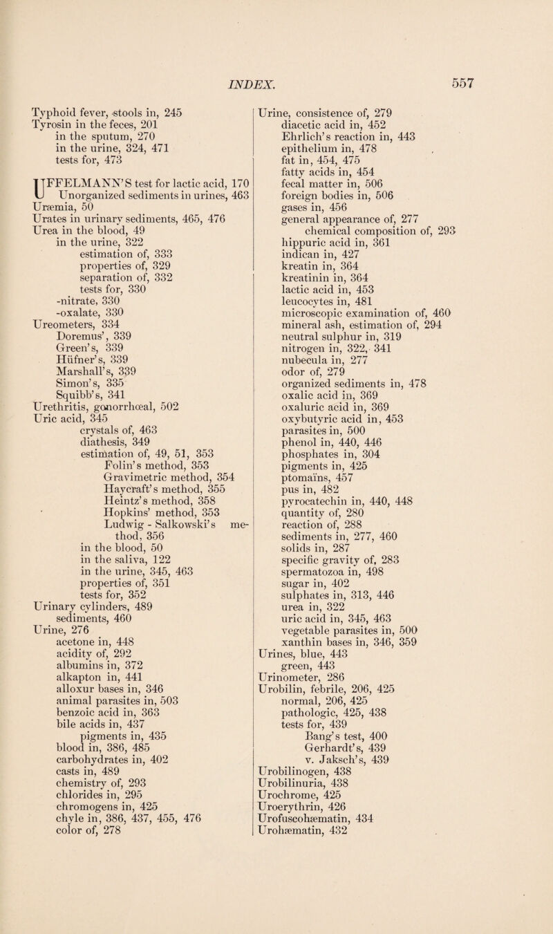 Typhoid fever, stools in, 245 Tyrosin in the feces, 201 in the sputum, 270 in the urine, 324, 471 tests for, 473 UFFELMANN’S test for lactic acid, 170 Unorganized sediments in urines, 463 Urfemia, 50 Urates in urinary sediments, 465, 476 Urea in the blood, 49 in the urine, 322 estimation of, 333 properties of, 329 separation of, 332 tests for, 330 -nitrate, 330 -oxalate, 330 Ureometers, 334 Doremus’, 339 Green’s, 339 Hufner’s, 339 Marshall’s, 339 Simon’s, 335 Squibb’s, 341 Urethritis, gonorrhoeal, 502 Uric acid, 345 crystals of, 463 diathesis, 349 estimation of, 49, 51, 353 Folin’s method, 353 Gravimetric method, 354 Haycraft’s method, 355 Heintz’s method, 358 Hopkins’ method, 353 Ludwig - Salkowski’s me¬ thod, 356 in the blood, 50 in the saliva, 122 in the urine, 345, 463 properties of, 351 tests for, 352 Urinary cylinders, 489 sediments, 460 Urine, 276 acetone in, 448 acidity of, 292 albumins in, 372 alkapton in, 441 alloxur bases in, 346 animal parasites in, 503 benzoic acid in, 363 bile acids in, 437 pigments in, 435 blood in, 386, 485 carbohydrates in, 402 casts in, 489 chemistry of, 293 chlorides in, 295 chromogens in, 425 chyle in, 386, 437, 455, 476 color of, 278 Urine, consistence of, 279 diacetic acid in, 452 Ehrlich’s reaction in, 443 epithelium in, 478 fat in, 454, 475 fatty acids in, 454 fecal matter in, 506 foreign bodies in, 506 gases in, 456 general appearance of, 277 chemical composition of, 293 hippuric acid in, 361 indican in, 427 kreatin in, 364 kreatinin in, 364 lactic acid in, 453 leucocytes in, 481 microscopic examination of, 460 mineral ash, estimation of, 294 neutral sulphur in, 319 nitrogen in, 322, 341 nubecula in, 277 odor of, 279 organized sediments in, 478 oxalic acid in, 369 oxaluric acid in, 369 oxybutyric acid in, 453 parasites in, 500 phenol in, 440, 446 phosphates in, 304 pigments in, 425 ptomains, 457 pus in, 482 pyrocatechin in, 440, 448 quantity of, 280 reaction of, 288 sediments in, 277, 460 solids in, 287 specific gravity of, 283 spermatozoa in, 498 sugar in, 402 sulphates in, 313, 446 urea in, 322 uric acid in, 345, 463 vegetable parasites in, 500 xanthin bases in, 346, 359 Urines, blue, 443 green, 443 Urinometer, 286 Urobilin, febrile, 206, 425 normal, 206, 425 pathologic, 425, 438 tests for, 439 Bang’s test, 400 Gerhardt’s, 439 v. Jaksch’s, 439 Urobilinogen, 438 Urobilinuria, 438 Urochrome, 425 Uroerythrin, 426 Urofuscohsematin, 434 Urohcematin, 432