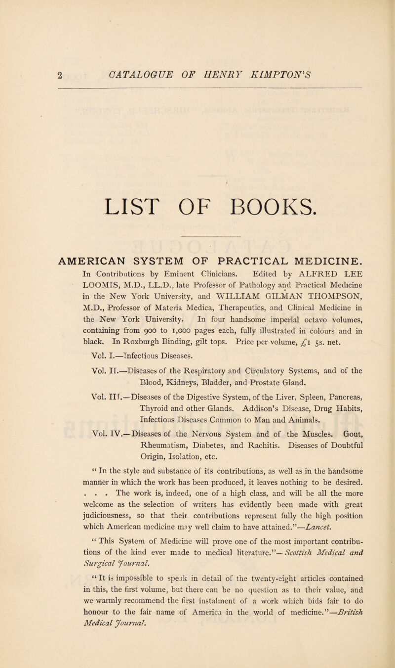 ♦ LIST OF BOOKS. AMERICAN SYSTEM OF PRACTICAL MEDICINE. In Contributions by Eminent Clinicians. Edited by ALFRED LEE LOOMIS, M.D., LL.D., late Professor of Pathology and Practical Medicine in the New York University, and WILLIAM GILMAN THOMPSON, M.D., Professor of Materia Medica, Therapeutics, and Clinical Medicine in the New York University. In four handsome imperial octavo volumes, containing from 900 to 1,000 pages each, fully illustrated in colours and in black. In Roxburgh Binding, gilt tops. Price per volume, £1 5s. net. Vol. I.—Infectious Diseases. Vol. II.—Diseases of the Respiratory and Circulatory Systems, and of the Blood, Kidneys, Bladder, and Prostate Gland. Vol. IIT.—Diseases of the Digestive System, of the Liver, Spleen, Pancreas, Thyroid and other Glands. Addison’s Disease, Drug Habits, Infectious Diseases Common to Man and Animals. Vol. IV.—Diseases of the Nervous System and of the Muscles. Gout, Rheumatism, Diabetes, and Rachitis. Diseases of Doubtful Origin, Isolation, etc. “ In the style and substance of its contributions, as well as in the handsome manner in which the work has been produced, it leaves nothing to be desired. . . . The work is, indeed, one of a high class, and will be all the more welcome as the selection of writers has evidently been made with great judiciousness, so that their contributions represent fully the high position which American medicine may well claim to have attained.”—Lancet. “ This System of Medicine will prove one of the most important contribu¬ tions of the kind ever made to medical literature.”— Scottish Medical and Surgical Journal. “ It is impossible to speak in detail of the twenty-eight articles contained in this, the first volume, but there can be no question as to their value, and we warmly recommend the first instalment of a work which bids fair to do honour to the fair name of America in the world of medicine.”—British Medical Journal.