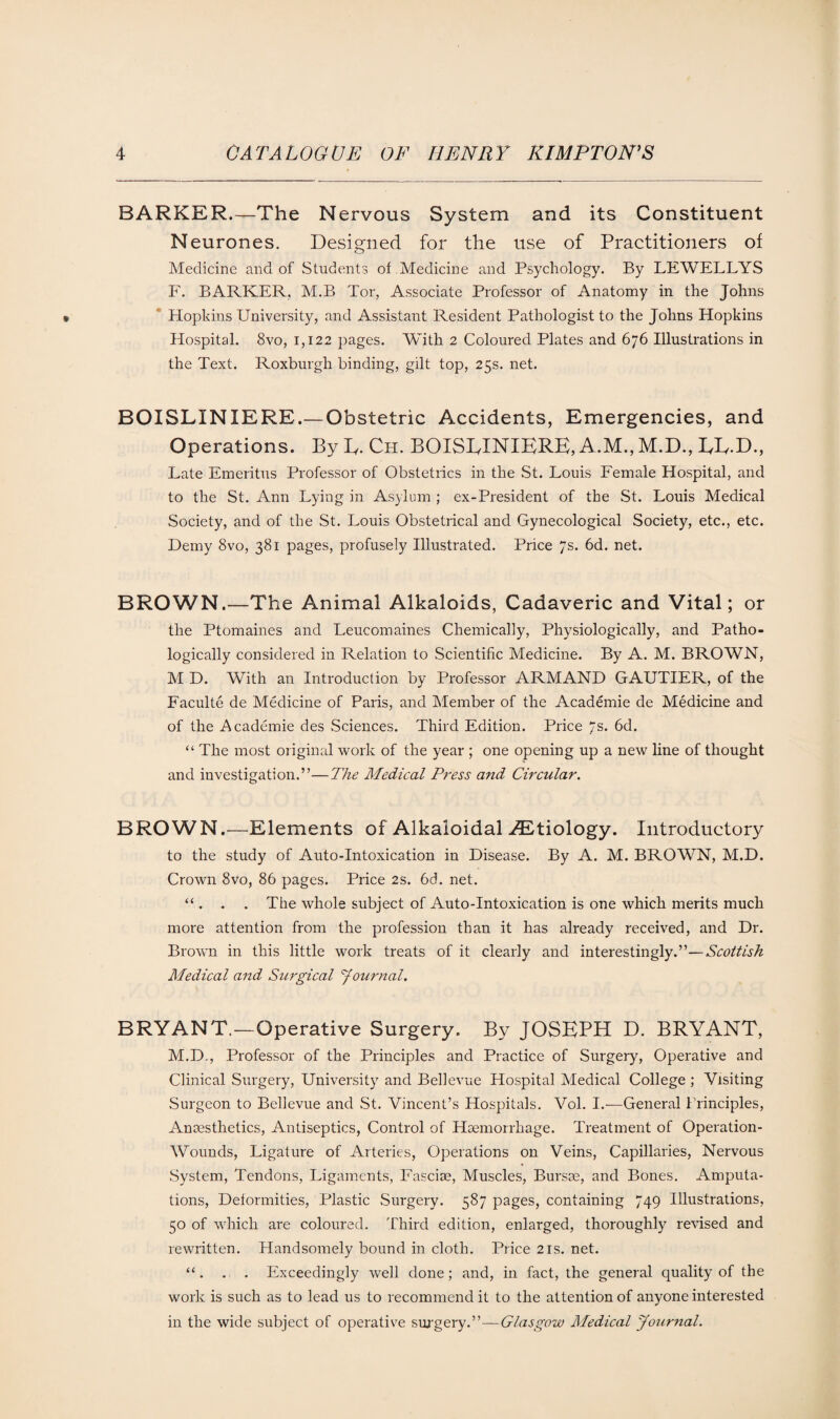 BARKER.—The Nervous System and its Constituent N eurones. Designed for the use of Practitioners of Medicine and of Students of Medicine and Psychology. By LEWELLYS F. BARKER, M.B Tor, Associate Professor of Anatomy in the Johns Hopkins University, and Assistant Resident Pathologist to the Johns Hopkins Hospital. 8vo, 1,122 pages. With 2 Coloured Plates and 676 Illustrations in the Text. Roxburgh binding, gilt top, 25s. net. BOISLINIERE.— Obstetric Accidents, Emergencies, and Operations. By L. Ch. BOISLINIERE, A.M., M.D., LL.D., Late Emeritus Professor of Obstetrics in the St. Louis Female Hospital, and to the St. Ann Lying in Asylum ; ex-President of the St. Louis Medical Society, and of the St. Louis Obstetrical and Gynecological Society, etc., etc. Demy 8vo, 381 pages, profusely Illustrated. Price 7s. 6d. net. BROWN.—The Animal Alkaloids, Cadaveric and Vital; or the Ptomaines and Leucomaines Chemically, Physiologically, and Patho¬ logically considered in Relation to Scientific Medicine. By A. M. BROWN, M D. With an Introduction by Professor ARM AND GAUTIER, of the Faculte de Medicine of Paris, and Member of the Academie de Medicine and of the Academic des Sciences. Third Edition. Price 7s. 6d. “ The most original work of the year ; one opening up a new line of thought and investigation.”—The Medical Press and Circular. BROWN.—Elements of Alkaloidal .Etiology. Introductory to the study of Auto-Intoxication in Disease. By A. M. BROWN, M.D. Crown 8vo, 86 pages. Price 2s. 6d. net. “ . . . The whole subject of Auto-Intoxication is one which merits much more attention from the profession than it has already received, and Dr. Brown in this little work treats of it clearly and interestingly.”—Scottish Medical and Surgical Journal. BRYANT.—Operative Surgery. By JOSEPH D. BRYANT, M.D., Professor of the Principles and Practice of Surgery, Operative and Clinical Surgery, University and Bellevue Hospital Medical College ; Visiting Surgeon to Bellevue and St. Vincent’s Hospitals. Vol. I.—General Principles, Anaesthetics, Antiseptics, Control of Haemorrhage. Treatment of Operation- Wounds, Ligature of Arteries, Operations on Veins, Capillaries, Nervous System, Tendons, Ligaments, Fasciae, Muscles, Bursae, and Bones. Amputa¬ tions, Deformities, Plastic Surgery. 587 pages, containing 749 Illustrations, 50 of which are coloured. Third edition, enlarged, thoroughly revised and rewritten. Handsomely bound in cloth. Price 21s. net. “. . . Exceedingly well done; and, in fact, the general quality of the work is such as to lead us to recommend it to the attention of anyone interested in the wide subject of operative surgery.”—Glasgow Medical Journal.