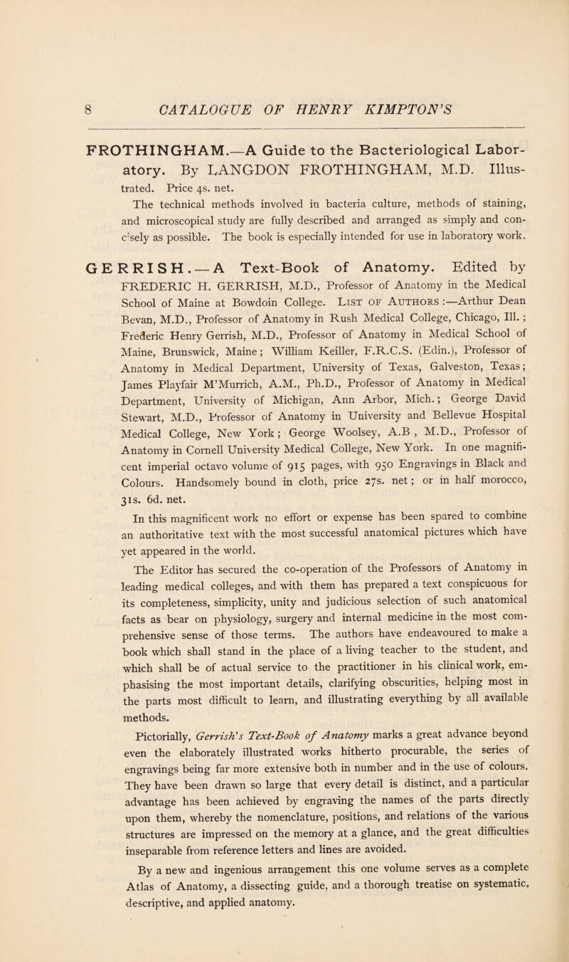 FROTHINGHAM.—A Guide to the Bacteriological Labor¬ atory. By LANGDON FROTHINGHAM, M.D. Illus¬ trated. Price 4s. net. The technical methods involved in bacteria culture, methods of staining, and microscopical study are fully described and arranged as simply and con¬ cisely as possible. The book is especially intended for use in laboratory work. GERRISH. — A Text-Book of Anatomy. Edited by FREDERIC H. GERRISH, M.D., Professor of Anatomy in the Medical School of Maine at Bowdoin College. List of Authors Arthur Dean Bevan, M.D., Professor of Anatomy in Rush Medical College, Chicago, Ill. ; Frederic Henry Gerrish, M.D., Professor of Anatomy in Medical School of Maine, Brunswick, Maine; William Keiller, F.R.C.S. (Edin.), Professor of Anatomy in Medical Department, University of Texas, Galveston, Texas; James Playfair M’Murrich, A.M., Ph.D., Professor of Anatomy in Medical Department, University of Michigan, Ann Arbor, Mich.; George David Stewart, M.D., Professor of Anatomy in University and Bellevue Hospital Medical College, New York; George Woolsey, A.B , M.D., Professor of Anatomy in Cornell University Medical College, New York. In one magnifi¬ cent imperial octavo volume of 915 pages, with 950 Engravings in Black and Colours. Handsomely bound in cloth, price 27s. net; or in half morocco, 3is. 6d. net. In this magnificent work no effort or expense has been spared to combine an authoritative text with the most successful anatomical pictures which ha'se yet appeared in the world. The Editor has secured the co-operation of the Professors of Anatomy in leading medical colleges, and with them has prepared a text conspicuous for its completeness, simplicity, unity and judicious selection of such anatomical facts as bear on physiology, surgery and internal medicine in the most com¬ prehensive sense of those terms. The authors have endeavoured to make a book which shall stand in the place of a living teacher to the student, and which shall be of actual service to the practitioner in his clinical work, em¬ phasising the most important details, clarifying obscurities, helping most in the parts most difficult to learn, and illustrating everything by all available methods. Pictorially, Gerrish's Text-Book of Anatomy marks a great advance beyond even the elaborately illustrated works hitherto procurable, the series of engravings being far more extensive both in number and in the use of colours. They have been drawn so large that every detail is distinct, and a particular advantage has been achieved by engraving the names of the parts directly upon them, whereby the nomenclature, positions, and relations of the various structures are impressed on the memory at a glance, and the great difficulties inseparable from reference letters and lines are avoided. By a new and ingenious arrangement this one volume serves as a complete Atlas of Anatomy, a dissecting guide, and a thorough treatise on systematic, descriptive, and applied anatomy.