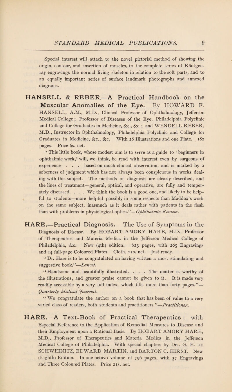 Special interest will attach to the novel pictorial method of showing the origin, contour, and insertion of muscles, to the complete series of Rontgen- ray engravings the normal living skeleton in relation to the soft parts, and to an equally important series of surface landmark photographs and annexed diagrams. HANSELL & REBER.—A Practical Handbook on the Muscular Anomalies of the Eye. By HOWARD F. HANSELL, A.M., M.D., Clinical Professor of Ophthalmology, Jefferson Medical College ; Professor of Diseases of the Eye. Philadelphia Polyclinic and College for Graduates in Medicine, &c., &c.; and WENDELL REBER, M.D., Instructor in Ophthalmology, Philadelphia Polyclinic and College for Graduates in Medicine, &c., &c. With 28 Illustrations and one Plate. 182 pages. Price 6s. net. “ This little book, whose modest aim is to serve as a guide to ‘ beginners in ophthalmic work,’ will, we think, be read with interest even by surgeons of experience . . . based on much clinical observation, and is marked by a soberness of judgment which has not always been conspicuous in works deal- ing with this subject. The methods of diagnosis are clearly described, and the lines of treatment—general, optical, and operative, are fully and temper¬ ately discussed. ... We think the book is a good one, and likely to be help¬ ful to students—more helpful possibly in some respects than Maddox’s work on the same subject, inasmuch as it deals rather with patients in the flesh than with problems in physiological optics.”—Ophthalmic Review. HARE.—Practical Diagnosis. The Use of Symptoms in the Diagnosis of Disease. By HOBART AMORY HARE, M.D., Professor of Therapeutics and Materia Medica in the Jefferson Medical College of Philadelphia, &c. New (4th) edition. 623 pages, with 205 Engravings and 14 full-page Coloured Plates. Cloth, 21s. net. Just ready. “Dr. Hare is to be congratulated on having written a most stimulating and suggestive book.”—Lancet. “Handsome and beautifully illustrated. . . . The matter is worthy of the illustrations, and greater praise cannot be given to it. It is made very readily accessible by a very full index, which fills more than forty pages.”— Quarterly Medical Journal. “We congratulate the author on a book that has been of value to a very varied class of readers, both students and practitioners.”—Practitioner. HARE.—A Text-Book of Practical Therapeutics : with Especial Reference to the Application of Remedial Measures to Disease and their Employment upon a Rational Basis. By HOBART AMORY HARE, M.D., Professor of Therapeutics and Materia Medica in the Jefferson Medical College of Philadelphia. With special chapters by Drs. G. E. de SCHWEINITZ, EDWARD MARTIN, and BARTON C. HIRST. New (Eighth) Edition. In one octavo volume of 796 pages, with 37 Engravings and Three Coloured Plates. Price 21s. net.