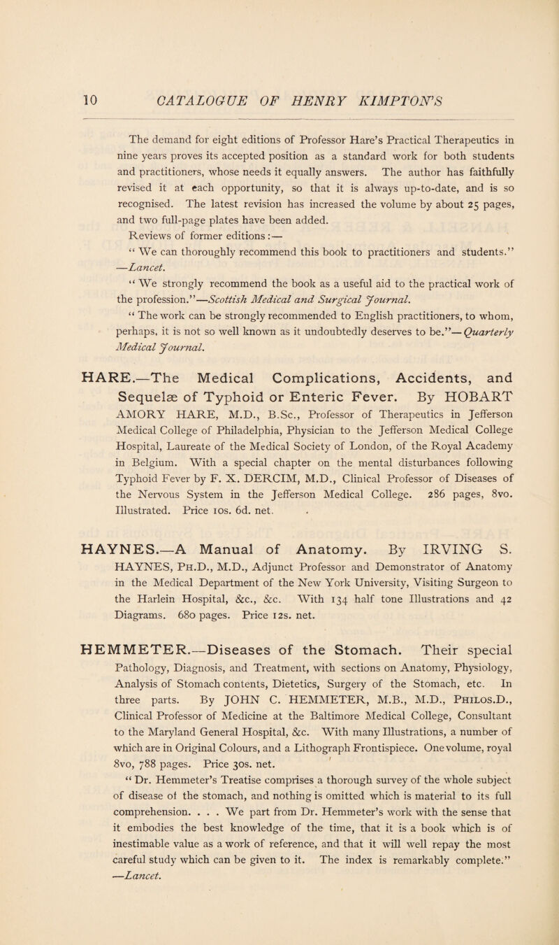 The demand for eight editions of Professor Hare’s Practical Therapeutics in nine years proves its accepted position as a standard work for both students and practitioners, whose needs it equally answers. The author has faithfully revised it at each opportunity, so that it is always up-to-date, and is so recognised. The latest revision has increased the volume by about 25 pages, and two full-page plates have been added. Reviews of former editions :— “We can thoroughly recommend this book to practitioners and students.” —Lancet. “We strongly recommend the book as a useful aid to the practical work of the profession.”—Scottish Medical and Surgical Journal. “ The work can be strongly recommended to English practitioners, to whom, perhaps, it is not so well known as it undoubtedly deserves to be.”—Quarterly Medical Journal. HARE.—The Medical Complications, Accidents, and Sequelae of Typhoid or Enteric Fever. By HOBART AMORY HARE, M.D., B.Sc., Professor of Therapeutics in Jefferson Medical College of Philadelphia, Physician to the Jefferson Medical College Hospital, Laureate of the Medical Society of London, of the Royal Academy in Belgium. With a special chapter on the mental disturbances following Typhoid Fever by F. X. DERCIM, M.D., Clinical Professor of Diseases of the Nervous System in the Jefferson Medical College. 286 pages, 8vo. Illustrated. Price 10s. 6d. net. HAYNES.—A Manual of Anatomy. By IRVING S. HAYNES, Ph.D., M.D., Adjunct Professor and Demonstrator of Anatomy in the Medical Department of the New York University, Visiting Surgeon to the Harlein Hospital, &c., &c. With 134 half tone Illustrations and 42 Diagrams. 680 pages. Price 12s. net. HEMMETER.—Diseases of the Stomach. Their special Pathology, Diagnosis, and Treatment, with sections on Anatomy, Physiology, Analysis of Stomach contents, Dietetics, Surgery of the Stomach, etc. In three parts. By JOHN C. HEMMETER, M.B., M.D., Philos.D., Clinical Professor of Medicine at the Baltimore Medical College, Consultant to the Maryland General Hospital, &c. With many Illustrations, a number of which are in Original Colours, and a Lithograph Frontispiece. One volume, royal 8vo, 788 pages. Price 30s. net. “ Dr. Hemmeter’s Treatise comprises a thorough survey of the whole subject of disease of the stomach, and nothing is omitted which is material to its full comprehension. . . . We part from Dr. Hemmeter’s work with the sense that it embodies the best knowledge of the time, that it is a book which is of inestimable value as a work of reference, and that it will well repay the most careful study which can be given to it. The index is remarkably complete.” —Lancet.