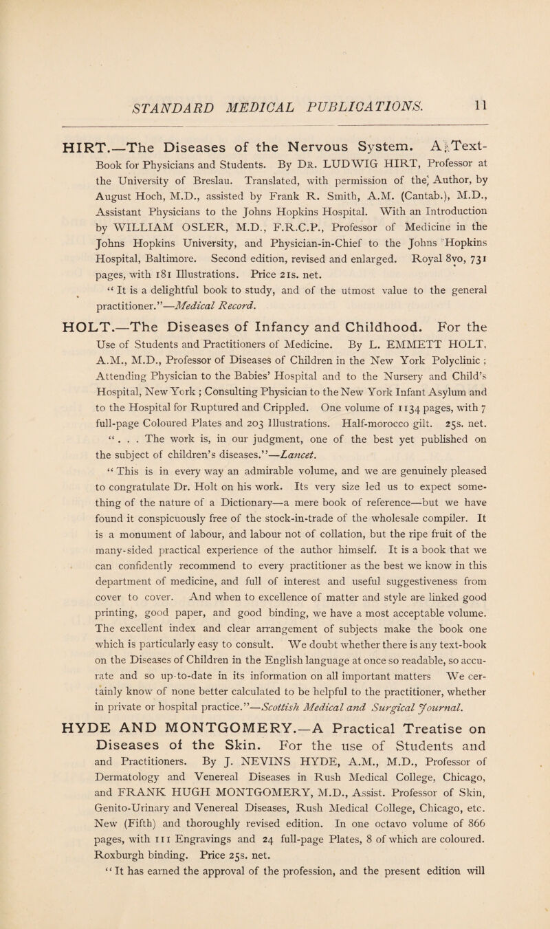 HIRT.—The Diseases of the Nervous System. AfiText- Book for Physicians and Students. By Dr. LUDWIG HIRT, Professor at the University of Breslau. Translated, with permission of the’ Author, by August Hoch, M.D., assisted by Frank R. Smith, A.M. (Cantab.), M.D., Assistant Physicians to the Johns Hopkins Hospital. With an Introduction by WILLIAM OSLER, M.D., F.R.C.P., Professor of Medicine in the Johns Hopkins University, and Physician-in-Chief to the Johns Hopkins Hospital, Baltimore. Second edition, revised and enlarged. Royal 8vo, 731 pages, with 181 Illustrations. Price 21s. net. “ It is a delightful book to study, and of the utmost value to the general practitioner.”—Medical Record. HOLT.—The Diseases of Infancy and Childhood. For the Use of Students and Practitioners of Medicine. By L. EMMETT HOLT, A.M., M.D., Professor of Diseases of Children in the New York Polyclinic ; Attending Physician to the Babies’ Hospital and to the Nursery and Child’s Hospital, New York ; Consulting Physician to the New York Infant Asylum and to the Hospital for Ruptured and Crippled. One volume of 1134 pages, with 7 full-page Coloured Plates and 203 Illustrations. Half-morocco gilt. 25s. net. “ . . . The work is, in our judgment, one of the best yet published on the subject of children’s diseases.”—Lancet. “ This is in every way an admirable volume, and we are genuinely pleased to congratulate Dr. Holt on his work. Its very size led us to expect some¬ thing of the nature of a Dictionary—a mere book of reference—but we have found it conspicuously free of the stock-in-trade of the wholesale compiler. It is a monument of labour, and labour not of collation, but the ripe fruit of the many-sided practical experience of the author himself. It is a book that we can confidently recommend to every practitioner as the best we know in this department of medicine, and full of interest and useful suggestiveness from cover to cover. And when to excellence of matter and style are linked good printing, good paper, and good binding, we have a most acceptable volume. The excellent index and clear arrangement of subjects make the book one which is particularly easy to consult. We doubt whether there is any text-book on the Diseases of Children in the English language at once so readable, so accu¬ rate and so up-to-date in its information on all important matters We cer¬ tainly know of none better calculated to be helpful to the practitioner, whether in private or hospital practice.”—Scottish Medical and Surgical Journal. HYDE AND MONTGOMERY.—A Practical Treatise on Diseases of the Skin. For the use of Students and and Practitioners. By J. NEVINS HYDE, A.M., M.D., Professor of Dermatology and Venereal Diseases in Rush Medical College, Chicago, and FRANK HUGH MONTGOMERY, M.D., Assist. Professor of Skin, Genito-Urinary and Venereal Diseases, Rush Medical College, Chicago, etc. New (Fifth) and thoroughly revised edition. In one octavo volume of 866 pages, with hi Engravings and 24 full-page Plates, 8 of which are coloured. Roxburgh binding. Price 25s. net. “It has earned the approval of the profession, and the present edition will