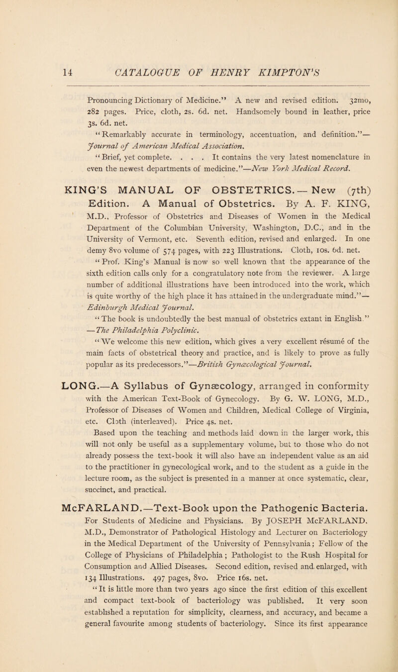 Pronouncing Dictionary of Medicine.” Anew and revised edition. 32mo, 282 pages. Price, cloth, 2s. 6d. net. Handsomely bound in leather, price 3s. 6d. net. “Remarkably accurate in terminology, accentuation, and definition.”— Journal of American Medical Association. “ Brief, yet complete. . . . It contains the very latest nomenclature in even the newest departments of medicine.”—New York Medical Record. KING’S MANUAL OF OBSTETRICS. — New (7th) Edition. A Manual of Obstetrics. By A. F. KING, M.D., Professor of Obstetrics and Diseases of Women in the Medical Department of the Columbian University, Washington, D.C., and in the University of Vermont, etc. Seventh edition, revised and enlarged. In one demy 8vo volume of 574 pages, with 223 Illustrations. Cloth, 10s. 6d. net. “ Prof. King’s Manual is now so well known that the appearance of the sixth edition calls only for a congratulatory note from the reviewer. A large number of additional illustrations have been introduced into the work, which is quite worthy of the high place it has attained in the undergraduate mind.” — Edinburgh Medical Journal. “The book is undoubtedly the best manual of obstetrics extant in English.” — The Philadelphia Polyclinic. “We welcome this new edition, which gives a very excellent resume of the main facts of obstetrical theory and practice, and is likely to prove as fully popular as its predecessors.”—British Gynecological Journal. LONG.—A Syllabus of Gynaecology, arranged in conformity with the American Text-Book of Gynecology. By G. W. LONG, M.D., Professor of Diseases of Women and Children, Medical College of Virginia, etc. Clath (interleaved). Price 4s. net. Based upon the teaching and methods laid down in the larger work, this will not only be useful as a supplementary volume, but to those who do not already possess the text-book it will also have an independent value as an aid to the practitioner in gynecological work, and to the student as a guide in the lecture room, as the subject is presented in a manner at once systematic, clear, succinct, and practical. McFARLAND.—Text-Book upon the Pathogenic Bacteria. For Students of Medicine and Physicians. By JOSEPH McFARLAND. M.D., Demonstrator of Pathological Histology and Lecturer on Bacteriology in the Medical Department of the University of Pennsylvania; Fellow of the College of Physicians of Philadelphia ; Pathologist to the Rush Hospital for Consumption and Allied Diseases. Second edition, revised and. enlarged, with 134 Illustrations. 497 pages, 8vo. Price 16s. net. “ It is little more than two years ago since the first edition of this excellent and compact text-book of bacteriology was published. It very soon established a reputation for simplicity, clearness, and accuracy, and became a general favourite among students of bacteriology. Since its first appearance