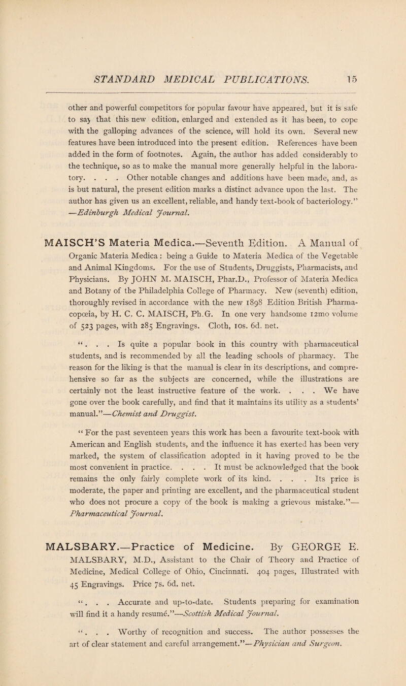 other and powerful competitors for popular favour have appeared, but it is safe to sa> that this new edition, enlarged and extended as it has been, to cope with the galloping advances of the science, will hold its own. Several new features have been introduced into the present edition. References have been added in the form of footnotes. Again, the author has added considerably to the technique, so as to make the manual more generally helpful in the labora¬ tory. . . . Other notable changes and additions have been made, and, as is but natural, the present edition marks a distinct advance upon the last. The author has given us an excellent, reliable, and handy text-book of bacteriology.” —Edinburgh Medical Journal. MAISCH’S Materia Medica.—Seventh Edition. A Manual of Organic Materia Medica : being a Guide to Materia Medica of the Vegetable and Animal Kingdoms. For the use of Students, Druggists, Pharmacists, and Physicians. By JOHN M. MAISCH, Phar.D., Professor of Materia Medica and Botany of the Philadelphia College of Pharmacy. New (seventh) edition, thoroughly revised in accordance with the new 1898 Edition British Pharma¬ copoeia, by H. C. C. MAISCH, Ph.G. In one very handsome i2mo volume of 523 pages, with 285 Engravings. Cloth, 10s. 6d. net. “ . . . Is quite a popular book in this country with pharmaceutical students, and is recommended by all the leading schools of pharmacy. The reason for the liking is that the manual is clear in its descriptions, and compre¬ hensive so far as the subjects are concerned, while the illustrations are certainly not the least instructive feature of the work. . . . We have gone over the book carefully, and find that it maintains its utility as a students’ manual.”—Chemist and Druggist. “ For the past seventeen years this work has been a favourite text-book with American and English students, and the influence it has exerted has been very marked, the system of classification adopted in it having proved to be the most convenient in practice. ... It must be acknowledged that the book remains the only fairly complete work of its kind. . . .Its price is moderate, the paper and printing are excellent, and the pharmaceutical student who does not procure a copy of the book is making a grievous mistake.”— Pharmaceutical Journal. MALSBARY.—Practice of Medicine. By GEORGE E. MALSBARY, M.D., Assistant to the Chair of Theory and Practice of Medicine, Medical College of Ohio, Cincinnati. 404 pages, Illustrated with 45 Engravings. Price 7s. 6d. net. “. . . Accurate and up-to-date. Students preparing for examination will find it a handy resume.”—Scottish Medical Journal. “ . . . Worthy of recognition and success. The author possesses the art of clear statement and careful arrangement.”—Physician and Surgeon.