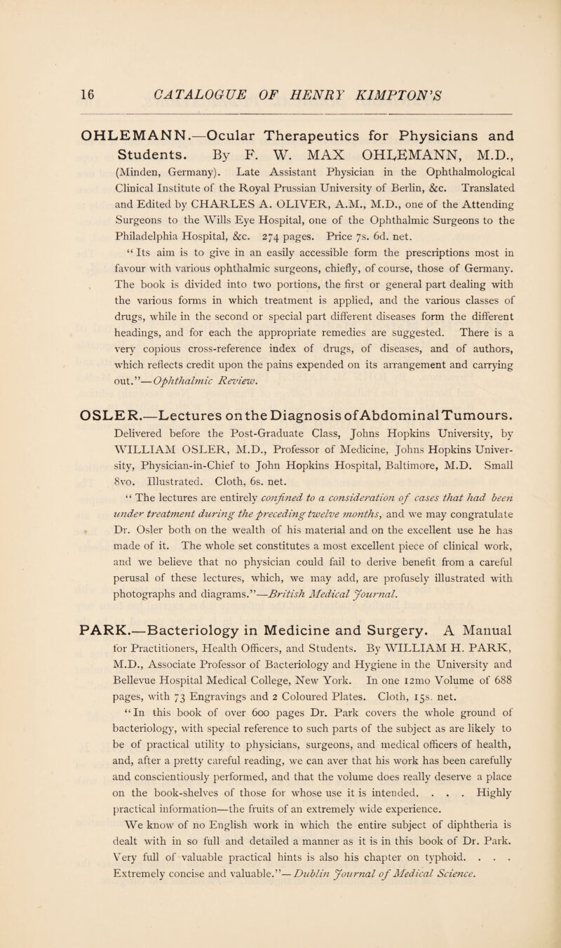 OHLEMANN.—Ocular Therapeutics for Physicians and Students. By F. W. MAX OHLEMANN, M.D., (Minden, Germany). Late Assistant Physician in the Ophthalmological Clinical Institute of the Royal Prussian University of Berlin, &c. Translated and Edited by CHARLES A. OLIVER, A.M., M.D., one of the Attending Surgeons to the Wills Eye Hospital, one of the Ophthalmic Surgeons to the Philadelphia Hospital, &c. 274 pages. Piice 7s. 6d. net. “Its aim is to give in an easily accessible form the prescriptions most in favour with various ophthalmic surgeons, chiefly, of course, those of Germany. The book is divided into two portions, the first or general part dealing with the various forms in which treatment is applied, and the various classes of drugs, while in the second or special part different diseases form the different headings, and for each the appropriate remedies are suggested. There is a very copious cross-reference index of drugs, of diseases, and of authors, which reflects credit upon the pains expended on its arrangement and carrying out.”—Ophthalmic Review. OSLER.—Lectures onthe Diagnosis of AbdominalTumours. Delivered before the Post-Graduate Class, Johns Hopkins University, by WILLIAM OSLER, M.D., Professor of Medicine, Johns Hopkins Univer¬ sity, Physician-in-Chief to John Hopkins Hospital, Baltimore, M.D. Small 8vo. Illustrated. Cloth, 6s. net. “ The lectures are entirely confined to a consideration of cases that had been under treatment during the preceding twelve months, and we may congratulate Dr. Osier both on the wealth of his material and on the excellent use he has made of it. The whole set constitutes a most excellent piece of clinical work, and we believe that no physician could fail to derive benefit from a careful perusal of these lectures, which, we may add, are profusely illustrated with photographs and diagrams.”—British Medical Journal. PARK.—Bacteriology in Medicine and Surgery. A Manual for Practitioners, Health Officers, and Students. By WILLIAM H. PARK, M.D., Associate Professor of Bacteriology and Hygiene in the University and Bellevue Hospital Medical College, New York. In one 121110 Volume of 688 pages, with 73 Engravings and 2 Coloured Plates. Cloth, 15s. net. “In this book of over 600 pages Dr. Park covers the whole ground of bacteriology, with special reference to such parts of the subject as are likely to be of practical utility to physicians, surgeons, and medical officers of health, and, after a pretty careful reading, we can aver that his work has been carefully and conscientiously performed, and that the volume does really deserve a place on the book-shelves of those for whose use it is intended. . . . Highly practical information—the fruits of an extremely wide experience. We know of no English work in which the entire subject of diphtheria is dealt with in so full and detailed a manner as it is in this book of Dr. Park. Very full of valuable practical hints is also his chapter on typhoid. . Extremely concise and valuable.”—Dublin Journal of Medical Science.