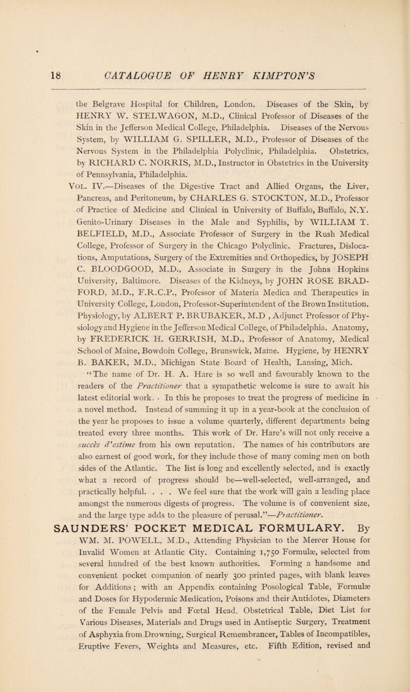 the Belgrave Hospital for Children, London. Diseases of the Skin, by HENRY W. STELWAGON, M.D., Clinical Professor of Diseases of the Skin in the Jefferson Medical College, Philadelphia. Diseases of the Nervous System, by WILLIAM G. SPILLER, M.D., Professor of Diseases of the Nervous System in the Philadelphia Polyclinic, Philadelphia. Obstetrics, by RICHARD C. NORRIS, M.D., Instructor in Obstetrics in the University of Pennsylvania, Philadelphia. Vol. IV.—Diseases of the Digestive Tract and Allied Organs, the Liver, Pancreas, and Peritoneum, by CHARLES G. STOCKTON, M.D., Professor of Practice of Medicine and Clinical in University of Buffalo, Buffalo, N.Y. Genito-Urinary Diseases in the Male and Syphilis, by WILLIAM T. BELFIELD, M.D., Associate Professor of Surgery in the Rush Medical College, Professor of Surgery in the Chicago Polyclinic,. Fractures, Disloca¬ tions, Amputations, Surgery of the Extremities and Orthopedics, by JOSEPH C. BLOODGOOD, M.D., Associate in Surgery in the Johns Hopkins University, Baltimore. Diseases of the Kidneys, by JOHN ROSE BRAD¬ FORD, M.D., F.R.C.P., Professor of Materia Medica and Therapeutics in University College, London, Professor-Superintendent of the Brown Institution. Physiology, by ALBERT P. BRUBAKER, M.D , Adjunct Professor of Phy¬ siology and Hygiene in the Jefferson Medical College, of Philadelphia. Anatomy, by FREDERICK H. GERRISH, M.D., Professor of Anatomy, Medical School of Maine, Bowdoin College, Brunswick, Maine. Hygiene, by HENRY B. BAKER, M.D., Michigan State Board of Health, Lansing, Mich. “The name of Dr. H. A. Hare is so well and favourably known to the readers of the Practitioner that a sympathetic welcome is sure to await his latest editorial work. • In this he proposes to treat the progress of medicine in a novel method. Instead of summing it up in a year-book at the conclusion of the year he proposes to issue a volume quarterly, different departments being treated every three months. This work of Dr. Hare’s will not only receive a sncces d'estime from his own reputation. The names of his contributors are also earnest of good work, for they include those of many coming men on both sides of the Atlantic. The list is long and excellently selected, and is exactly what a record of progress should be—well-selected, well-arranged, and practically helpful. . . . We feel sure that the work will gain a leading place amongst the numerous digests of progress. The volume is of convenient size, and the large type adds to the pleasure of perusal.”—P? actitioner. SAUNDERS’ POCKET MEDICAL FORMULARY. By WM. M. POWELL, M.D., Attending Physician to the Mercer House for Invalid Women at Atlantic City. Containing 1,750 Formulae, selected from several hundred of the best known authorities. Forming a handsome and convenient pocket companion of nearly 300 printed pages, with blank leaves for Additions; with an Appendix containing Posological Table, Formulae and Doses for Hypodermic Medication, Poisons and their Antidotes, Diameters of the Female Pelvis and Foetal Head. Obstetrical Table, Diet List for Various Diseases, Materials and Drugs used in Antiseptic Surgery, Treatment of Asphyxia from Drowning, Surgical Remembrancer, Tables of Incompatibles, Eruptive Fevers, Weights and Measures, etc. Fifth Edition, revised and