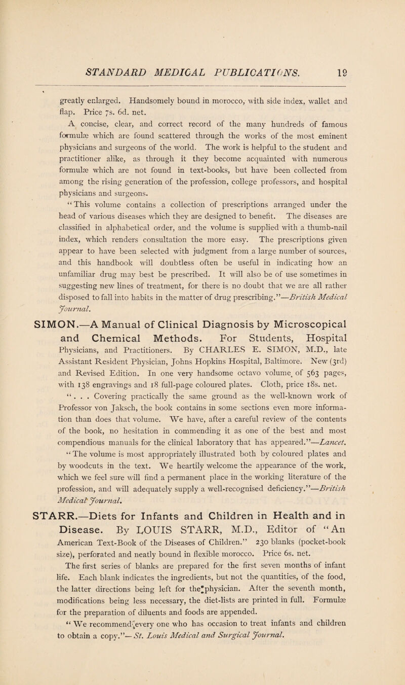 greatly enlarged. Handsomely bound in morocco, with side index, wallet and flap. Price 7s. 6d. net. A concise, clear, and correct record of the many hundreds of famous formulae which are found scattered through the works of the most eminent physicians and surgeons of the world. The work is helpful to the student and practitioner alike, as through it they become acquainted with numerous formulae which are not found in text-books, but have been collected from among the rising generation of the profession, college professors, and hospital physicians and surgeons. “This volume contains a collection of prescriptions arranged under the head of various diseases which they are designed to benefit. The diseases are classified in alphabetical order, and the volume is supplied with a thumb-nail index, which renders consultation the more easy. The prescriptions given appear to have been selected with judgment from a large number of sources, and this handbook will doubtless often be useful in indicating how an unfamiliar drug may best be prescribed. It will also be of use sometimes in suggesting new lines of treatment, for there is no doubt that we are all rather disposed to fall into habits in the matter of drug prescribing.”—British Medical Journal. SIMON.—A Manual of Clinical Diagnosis by Microscopical and Chemical Methods. For Students, Hospital Physicians, and Practitioners. By CHARLES E. SIMON, M.D., late Assistant Resident Physician, Johns Hopkins Hospital, Baltimore. New (3rd) and Revised Edition. In one very handsome octavo volume, of 563 pages, with 138 engravings and 18 full-page coloured plates. Cloth, price 18s. net. “ . . . Covering practically the same ground as the well-known work of Professor von Jaksch, the book contains in some sections even more informa¬ tion than does that volume. We have, after a careful review of the contents of the book, no hesitation in commending it as one of the best and most compendious manuals for the clinical laboratory that has appeared.”—Lancet. “ The volume is most appropriately illustrated both by coloured plates and by woodcuts in the text. We heartily welcome the appearance of the work, which we feel sure will find a permanent place in the working literature of the profession, and will adequately supply a well-recognised deficiency.”—British Medical' Journal. STARR.—Diets for Infants and Children in Health and in Disease. By EOUIS STARR, M.D., Editor of “An American Text-Book of the Diseases of Children.” 230 blanks (pocket-book size), perforated and neatly bound in flexible morocco. Price 6s. net. The first series of blanks are prepared for the first seven months of infant life. Each blank indicates the ingredients, but not the quantities, of the food, the latter directions being left for the®physician. Alter the seventh month, modifications being less necessary, the diet-lists are printed in full. Formulae for the preparation of diluents and foods are appended. “ We recommend every one who has occasion to treat infants and children to obtain a copy.”— St. Louis Medical and, Surgical Journal.