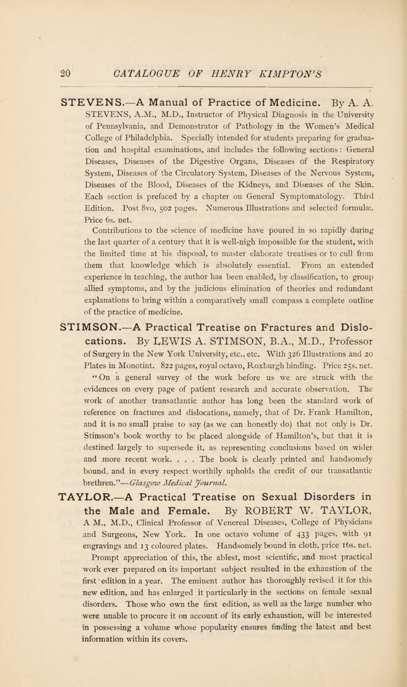 STEVENS.—A Manual of Practice of Medicine. By A. A. STEVENS, A.M., M.D., Instructor of Physical Diagnosis in the University of Pennsylvania, and Demonstrator of Pathology in the Women’s Medical College of Philadelphia. Specially intended for students preparing for gradua¬ tion and hospital examinations, and includes the following sections : General Diseases, Diseases of the Digestive Organs, Diseases of the Respiratory System, Diseases of the Circulatory System, Diseases of the Nervous System, Diseases of the Blood, Diseases of the Kidneys, and Diseases of the Skin. Each section is prefaced by a chapter on General Symptomatology. Third Edition. Post 8vo, 502 pages. Numerous Illustrations and selected formulae. Price 6s. net. Contributions to the science of medicine have poured in so rapidly during the last quarter of a century that it is well-nigh impossible for the student, with the limited time at his disposal, to master elaborate treatises or to cull from them that knowledge which is absolutely essential. From an extended experience in teaching, the author has been enabled, by classification, to group allied symptoms, and by the judicious elimination of theories and redundant explanations to bring within a comparatively small compass a complete outline of the practice of medicine. STIMSON.—A Practical Treatise on Fractures and Dislo¬ cations. By LEWIS A. STIMSON, B.A., M.D., Professor of Surgery in the New York University, etc., etc. With 326 Illustrations and 20 Plates in Monotint. 822 pages, royal octavo, Roxburgh binding. Price 25s. net. “ On a general survey of the work before us we are struck with the evidences on every page of patient research and accurate observation. The work of another transatlantic author has long been the standard work of reference on fractures and dislocations, namely, that of Dr. Frank Hamilton, and it is no small praise to say (as we can honestly do) that not only is Dr. Stimson’s book worthy to be placed alongside of Hamilton’s, but that it is destined largely to supersede it, as representing conclusions based on wider and more recent work. . . . The book is clearly printed and handsomely bound, and in every respect worthily upholds the credit of our transatlantic brethren.”—Glasgow Medical Journal. TAYLOR.—A Practical Treatise on Sexual Disorders in the Male and Female. By ROBERT W. TAYLOR, A M., M.D., Clinical Professor of Venereal Diseases, College of Physicians and Surgeons, New York. In one octavo volume of 433 pages, with 91 engravings and 13 coloured plates. Handsomely bound in cloth, price 16s. net. Prompt appreciation of this, the ablest, most scientific, and most practical work ever prepared on its important subject resulted in the exhaustion of the first' edition in a year. The eminent author has thoroughly revised it for this new edition, and has enlarged it particularly in the sections on female sexual disorders. Those who own the first edition, as well as the large number who were unable to procure it on account of its early exhaustion, will be interested in possessing a volume whose popularity ensures finding the latest and best information within its covers.