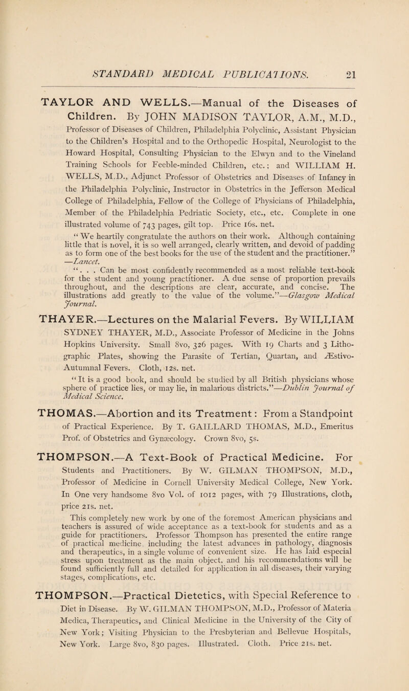 TAYLOR AND WELLS.—Manual of the Diseases of Children. By JOHN MADISON TAYLOR, A.M., M.D., Professor of Diseases of Children, Philadelphia Polyclinic, Assistant Physician to the Children’s Hospital and to the Orthopedic Hospital, Neurologist to the Howard Hospital, Consulting Physician to the Elwyn and to the Vineland Training Schools for Feeble-minded Children, etc.; and WILLIAM H. WELLS, M.D., Adjunct Professor of Obstetrics and Diseases of Infancy in the Philadelphia Polyclinic, Instructor in Obstetrics in the Jefferson Medical College of Philadelphia, Fellow of the College of Physicians of Philadelphia, Member of the Philadelphia Pedriatic Society, etc., etc. Complete in one illustrated volume of 743 pages, gilt top. Price 16s. net. “We heartily congratulate the authors on their work. Although containing little that is novel, it is so well arranged, clearly written, and devoid of padding as to form one of the best books for the use of the student and the practitioner.” —Lancet. “. . . Can be most confidently recommended as a most reliable text-book for the student and young practitioner. A due sense of proportion prevails throughout, and the descriptions are clear, accurate, and concise. The illustrations add greatly to the value of the volume.”—Glasgow Medical Journal. THAYER.—Lectures on the Malarial Fevers. By WILLIAM SYDNEY THAYER, M.D., Associate Professor of Medicine in the Johns Hopkins University. Small 8vo, 326 pages. With 19 Charts and 3 Litho¬ graphic Plates, showing the Parasite of Tertian, Quartan, and EEstivo- Autumnal Fevers. Cloth, 12s.net. “It is a good book, and should be studied by all British physicians whose sphere of practice lies, or may lie, in malarious districts.”—Dublin Journal of Medical Science. THOMAS.—Abortion and its Treatment: From a Standpoint of Practical Experience. By T. GAILLARD THOMAS, M.D., Emeritus Prof, of Obstetrics and Gynaecology. Crown 8vo, 5s. THOMPSON.—A Text-Book of Practical Medicine. For Students and Practitioners. By W. GILMAN THOMPSON, M.D., Professor of Medicine in Cornell University Medical College, New York. In One very handsome 8vo Vol. of 1012 pages, with 79 Illustrations, cloth, price 2is. net. This completely new work by one of the foremost American physicians and teachers is assured of wide acceptance as a text-book for students and as a guide for practitioners. Professor Thompson has presented the entire range of practical medicine, including the latest advances in pathology, diagnosis and therapeutics, in a single volume of convenient size. He has laid especial stress upon treatment as the main object, and his recommendations will be found sufficiently full and detailed for application in all diseases, their varying stages, complications, etc. THOMPSON.—Practical Dietetics, with Special Reference to Diet in Disease. By W. GILMAN THOMPSON, M.D., Professor of Materia Medica, Therapeutics, and Clinical Medicine in the University of the City of New York; Visiting Physician to the Presbyterian and Bellevue Hospitals, New York. Large 8vo, 830 pages. Illustrated. Cloth. Price 21s. net.