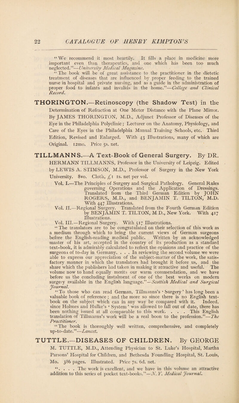 “We recommend it most heartily. It fills a place in medicine more important even than therapeutics, and one which has been too much neglected.”—University Medical Magazine. “ The book will be of great assistance to the practitioner in the dietetic treatment of diseases that are influenced by proper feeding to the trained nurse in hospital and private nursing, and as a guide in the administration of proper food to infants and invalids in the home.”—College and Clinical Record. THORINGTON.—Retinoscopy (the Shadow Test) in the Determination of Refraction at One Meter Distance with the Plane Mirror. By JAMES THORINGTON, M.D., Adjunct Professor of Diseases of the Eye in the Philadelphia Polyclinic ; Lecturer on the Anatomy, Physiology, and Care of the Eyes in the Philadelphia Manual Training Schools, etc. Third Edition, Revised and Enlarged. With 43 Illustrations, many of which are Original. i2mo. Price 5s. net. TILLMANNS.—A Text-Book of General Surgery. By DR. HERMANN TILLMANNS, Professor in the University of Leipzig. Edited by LEWIS A. STIMSON, M.D., Professor of Surgery in the New York University. 8vo. Cloth, £1 is. net per vol. Vol. I.—The Principles of Surgery and Surgical Pathology. General Rules governing Operations and the Application of Dressings. Translated from the Third German Edition by JOHN ROGERS, M.D., and BENJAMIN T. TILTON, M.D. With 447 Illustrations. Vol. II.—Regional Surgery. Translated from the Fourth German Edition by BENJAMIN T. TILTON, M D., New York. With 417 Illustrations. Vol. III. — Regional Surgery. With 517 Illustrations. “ The translators are to be congratulated on their selection of this work as a medium through which to bring the current views of German surgeons before the English-reading medical public. Written by an acknowledged master of his art, accepted in the country of its production as a standard text-book, it is admirably calculated to reflect the opinions and practice of the surgeons of to-day in Germany. ... In reviewing the second volume we were able to express our appreciation of the subject-matter of the work, the satis¬ factory manner in which the translators had brought it before us, and the share which the publishers had taken in making it attractive and useful. The volume now to hand equally merits our warm commendation, and we have before us the concluding instalment of one of the best works on modern surgery available in the English language.”—Scottish Medical and Surgical Journal. “To those who can read German, Tillmanns’s * Surgery ’ has long been a valuable book of reference ; and the more so since there is no English text¬ book on the subject which can in any way be compared with it. Indeed, since Holmes and Hulke’s 4 System ’ was allowed to fall out of date, there has been nothing issued at all comparable to this work. . . . This English translation of Tillmanns’s work will be a real boon to the profession.”—The Practitioner. “ The book is thoroughly well written, comprehensive, and completely up-to-date.”—Lancet. TUTTLE.—DISEASES OF CHILDREN. By GEORGE M. TUTTLE, M.D., Attending Physician to St. Luke’s Hospital, Martha Parsons’ Hospital for Children, and Bethesda Foundling Hospital, St. Louis, Mo. 386 pages. Illustrated. Price 7s. 6d. net. “. . . . The work is excellent, and we have in this volume an attractive addition to this series of pocket text-books.”—A. Y. Medical Journal.