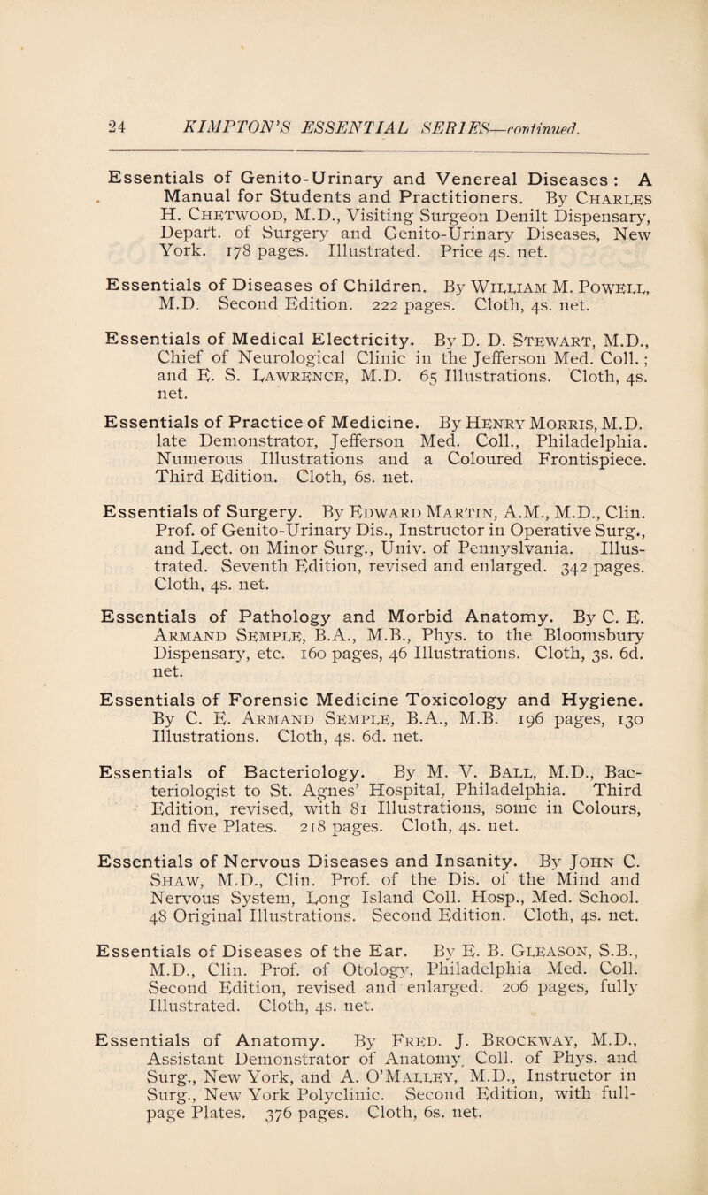 Essentials of Genito-Urinary and Venereal Diseases : A Manual for Students and Practitioners. By Charles H. Chetwood, M.D., Visiting Surgeon Denilt Dispensary, Depart, of Surgery and Genito-Urinary Diseases, New York. 178 pages. Illustrated. Price 4s. net. Essentials of Diseases of Children. By Wieeiam M. Powell, M.D. Second Edition. 222 pages. Cloth, 4s. net. Essentials of Medical Electricity. By D. D. Stewart, M.D., Chief of Neurological Clinic in the Jefferson Med. Coll.; and E. S. Uawrence, M.D. 65 Illustrations. Cloth, 4s. net. Essentials of Practice of Medicine. By Henry Morris, M.D. late Demonstrator, Jefferson Med. Coll., Philadelphia. Numerous Illustrations and a Coloured Frontispiece. Third Edition. Cloth, 6s. net. Essentials of Surgery. By Edward Martin, A.M., M.D., Clin. Prof, of Genito-Urinary Dis., Instructor in Operative Surg., and Eect. on Minor Surg., Univ. of Pennyslvania. Illus¬ trated. Seventh Edition, revised and enlarged. 342 pages. Cloth, 4s. net. Essentials of Pathology and Morbid Anatomy. By C. E. Armand Semple, B.A., M.B., Phys. to the Bloomsbury Dispensary, etc. 160 pages, 46 Illustrations. Cloth, 3s. 6d. net. Essentials of Forensic Medicine Toxicology and Hygiene. By C. E. Armand Semple, B.A., M.B. 196 pages, 130 Illustrations. Cloth, 4s. 6d. net. Essentials of Bacteriology. By M. V. Ball, M.D., Bac¬ teriologist to St. Agnes’ Hospital, Philadelphia. Third Edition, revised, with 81 Illustrations, some in Colours, and five Plates. 218 pages. Cloth, 4s. net. Essentials of Nervous Diseases and Insanity. By John C. Shaw, M.D., Clin. Prof, of the Dis. of the Mind and Nervous System, Eong Island Coll. Hosp., Med. School. 48 Original Illustrations. Second Edition. Cloth, 4s. net. Essentials of Diseases of the Ear. By E- B. Gleason, S.B., M.D., Clin. Prof, of Otology, Philadelphia Med. Coll. Second Edition, revised and enlarged. 206 pages, fully Illustrated. Cloth, 4s. net. Essentials of Anatomy. By Fred. J. Brockway, M.D., Assistant Demonstrator of Anatomy, Coll, of Phys. and Surg., New York, and A. O’Malley, M.D., Instructor in Surg., New York Polyclinic. Second Edition, with full- page Plates, 376 pages. Cloth, 6s. net.