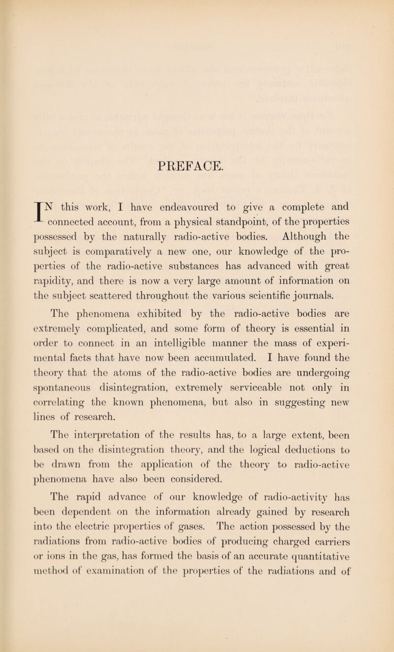 PREFACE. TN this work, I have endeavoured to give a complete and connected account, from a physical standpoint, of the properties possessed by the naturally radio-active bodies. Although the subject is comparatively a new one, our knowledge of the pro¬ perties of the radio-active substances has advanced with great rapidity, and there is now a very large amount of information on the subject scattered throughout the various scientific journals. The phenomena exhibited by the radio-active bodies are extremely complicated, and some form of theory is essential in order to connect in an intelligible manner the mass of experi¬ mental facts that have now been accumulated. I have found the theory that the atoms of the radio-active bodies are undergoing spontaneous disintegration, extremely serviceable not only in correlating the known phenomena, but also in suggesting new lines of research. The interpretation of the results has, to a large extent, been based on the disintegration theory, and the logical deductions to be drawn from the application of the theory to radio-active phenomena have also been considered. The rapid advance of our knowledge of radio-activity has been dependent on the information already gained by research into the electric properties of gases. The action possessed by the radiations from radio-active bodies of producing charged carriers or ions in the gas, has formed the basis of an accurate quantitative method of examination of the properties of the radiations and of