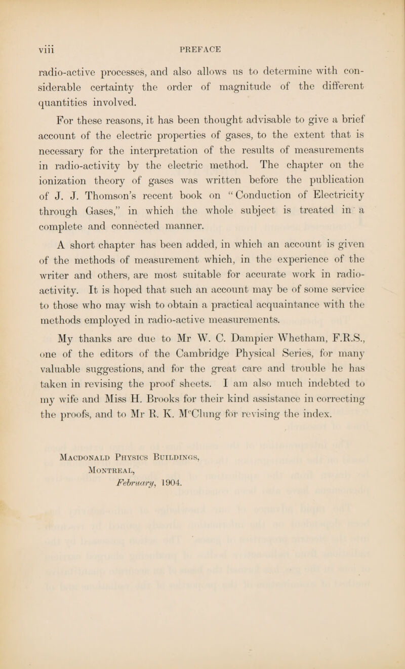 radio-active processes, and also allows us to determine with con¬ siderable certainty the order of magnitude of the different quantities involved. For these reasons, it has been thought advisable to give a brief account of the electric properties of gases, to the extent that is necessary for the interpretation of the results of measurements in radio-activity by the electric method. The chapter on the ionization theory of gases was written before the publication of J. J. Thomson’s recent book on “ Conduction of Electricity through Gases,” in which the whole subject is treated in a complete and connected manner. A short chapter has been added, in which an account is given of the methods of measurement which, in the experience of the writer and others, are most suitable for accurate work in radio¬ activity. It is hoped that such an account may be of some service to those who may wish to obtain a practical acquaintance with the methods employed in radio-active measurements. My thanks are due to Mr W. C. Dampier Whetham, F.R.S., one of the editors of the Cambridge Physical Series, for many valuable suggestions, and for the great care and trouble he has taken in revising the proof sheets. I am also much indebted to my wife and Miss H. Brooks for their kind assistance in correcting the proofs, and to Mr R. K. M°Clung for revising the index. Macdonald Physics Buildinos, Montreal, February, 1904.