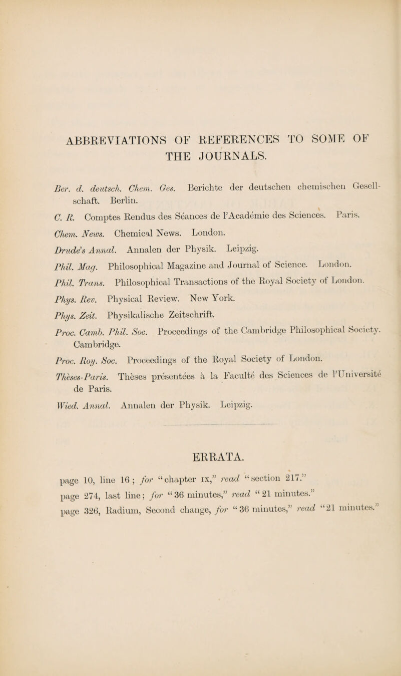 ABBREVIATIONS OF REFERENCES TO SOME OF THE JOURNALS. Ber. d. deutsch. Cheni. Oes. Berichte der deutschen uheuiiseheii Gesell- schaft. Berlin. C'. R. Comptes Rendus des Seances de PAcademie des Sciences. Paris. Chem. News. Chemical News. London. Prude’s Annad. Annalen der Physik. Leipzig. Phil. Mag. Philosophical Magazine and Journal of Science. London. Phil. Trans. Philosophical Transactions of the Royal Society of London. Phys. Rev. Physical Review. New York. Phys. Zeit. Physikalische Zeitschrift. Proc. Canib. Phil. Soc. Proceedings of the Cambridge Philosophical Society. Cambridge. Proc. Roy. Roc. Proceedings of the Royal Society of London. Theses-Paris. Theses presentees a la Faculte des Sciences de rUniversite de Paris. Wied. Annal. Annalen der Physik. Leipzig. ERRATA. page 10, line 16; for “chapter ix,” read “section 217.” page 274, last line; for “ 36 minutes,” read “ 21 minutes.” page 326, Radium, Second change, for “36 minutes,” read “21 minutes.”