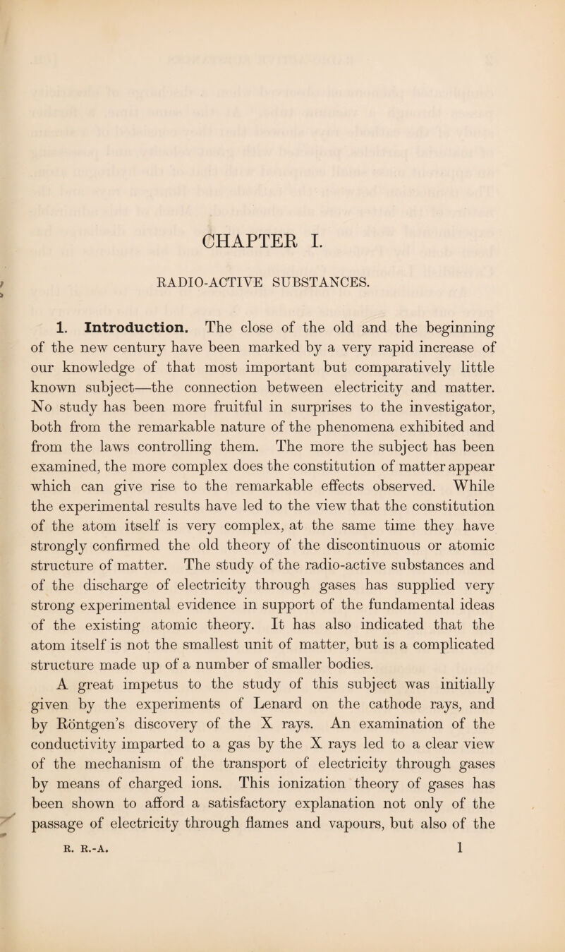 RADIO-ACTIVE SUBSTANCES. 1. Introduction. The close of the old and the beginning of the new century have been marked by a very rapid increase of our knowledge of that most important but comparatively little known subject—the connection between electricity and matter. No study has been more fruitful in surprises to the investigator, both from the remarkable nature of the phenomena exhibited and from the laws controlling them. The more the subject has been examined, the more complex does the constitution of matter appear which can give rise to the remarkable effects observed. While the experimental results have led to the view that the constitution of the atom itself is very complex, at the same time they have strongly confirmed the old theory of the discontinuous or atomic structure of matter. The study of the radio-active substances and of the discharge of electricity through gases has supplied very strong experimental evidence in support of the fundamental ideas of the existing atomic theory. It has also indicated that the atom itself is not the smallest unit of matter, but is a complicated structure made up of a number of smaller bodies. A great impetus to the study of this subject was initially given by the experiments of Lenard on the cathode rays, and by Rontgen’s discovery of the X rays. An examination of the conductivity imparted to a gas by the X rays led to a clear view of the mechanism of the transport of electricity through gases by means of charged ions. This ionization theory of gases has been shown to afford a satisfactory explanation not only of the passage of electricity through flames and vapours, but also of the 1 R. R.-A.