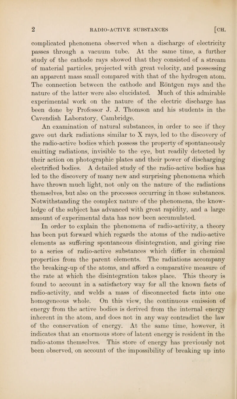 complicated phenomena observed when a discharge of electricity passes through a vacuum tube. At the same time, a further study of the cathode rays showed that they consisted of a stream of material particles, projected with great velocity, and possessing an apparent mass small compared with that of the hydrogen atom. The connection between the cathode and Rontgen rays and the nature of the latter were also elucidated. Much of this admirable experimental work on the nature of the electric discharge has been done by Professor J. J. Thomson and his students in the Cavendish Laboratory, Cambridge. An examination of natural substances, in order to see if they gave out dark radiations similar to X rays, led to the discovery of the radio-active bodies which possess the property of spontaneously emitting radiations, invisible to the eye, but readily detected by their action on photographic plates and their power of discharging electrified bodies. A detailed study of the radio-active bodies has led to the discovery of many new and surprising phenomena which have thrown much light, not only on the nature of the radiations themselves, but also on the processes occurring in those substances. Notwithstanding the complex nature of the phenomena, the know¬ ledge of the subject has advanced with great rapidity, and a large amount of experimental data has now been accumulated. In order to explain the phenomena of radio-activity, a theory has been put forward which regards the atoms of the radio-active elements as suffering spontaneous disintegration, and giving rise to a series of radio-active substances which differ in chemical properties from the parent elements. The radiations accompany the breaking-up of the atoms, and afford a comparative measure of the rate at which the disintegration takes place. This theory is found to account in a satisfactory way for all the known facts of radio-activity, and welds a mass of disconnected facts into one homogeneous whole. On this view, the continuous emission of energy from the active bodies is derived from the internal energy inherent in the atom, and does not in any way contradict the law of the conservation of energy. At the same time, however, it indicates that an enormous store of latent energy is resident in the radio-atoms themselves. This store of energy has previously not been observed, on account of the impossibility of breaking up into