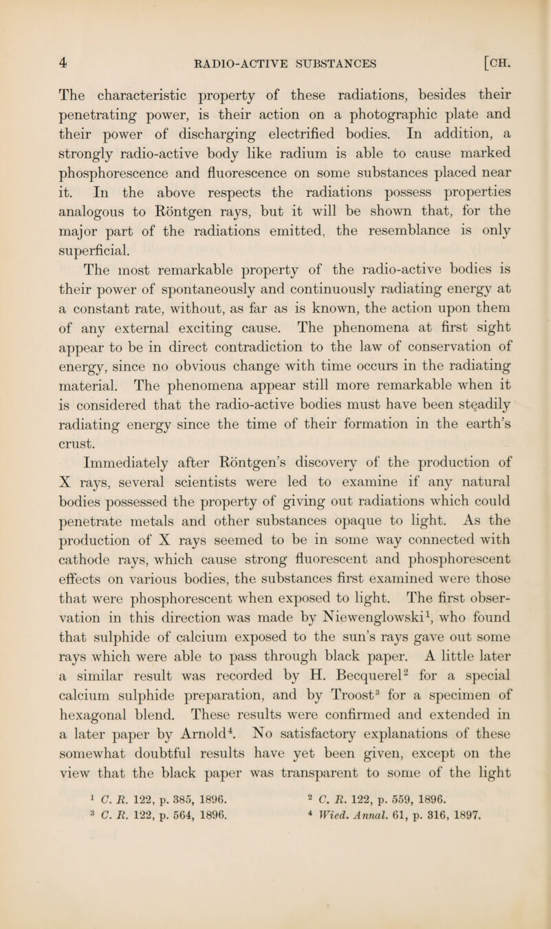 The characteristic property of these radiations, besides their penetrating power, is their action on a photographic plate and their power of discharging electrified bodies. In addition, a strongly radio-active body like radium is able to cause marked phosphorescence and fluorescence on some substances placed near it. In the above respects the radiations possess properties analogous to Rontgen rays, but it will be shown that, for the major part of the radiations emitted, the resemblance is only superficial. The most remarkable property of the radio-active bodies is their power of spontaneously and continuously radiating energy at a constant rate, without, as far as is known, the action upon them of any external exciting cause. The phenomena at first sight appear to be in direct contradiction to the law of conservation of energy, since no obvious change with time occurs in the radiating material. The phenomena appear still more remarkable when it is considered that the radio-active bodies must have been steadily radiating energy since the time of their formation in the earth’s crust. Immediately after Rontgen’s discovery of the production of X rays, several scientists were led to examine if any natural bodies possessed the property of giving out radiations which could penetrate metals and other substances opaque to light. As the production of X rays seemed to be in some way connected with cathode rays, which cause strong fluorescent and phosphorescent effects on various bodies, the substances first examined were those that were phosphorescent when exposed to light. The first obser¬ vation in this direction was made by Niewenglowski1, who found that sulphide of calcium exposed to the sun’s rays gave out some rays which were able to pass through black paper. A little later a similar result was recorded by H. Becquerel2 for a special calcium sulphide preparation, and by Troost3 for a specimen of hexagonal blend. These results were confirmed and extended in a later paper by Arnold4. No satisfactory explanations of these somewhat doubtful results have yet been given, except on the view that the black paper was transparent to some of the light 1 C. R. 122, p. 385, 1896. 3 C. R. 122, p. 564, 1896. 2 C. R. 122, p. 559, 1896. 4 Wied. Annul. 61, p. 316, 1897.