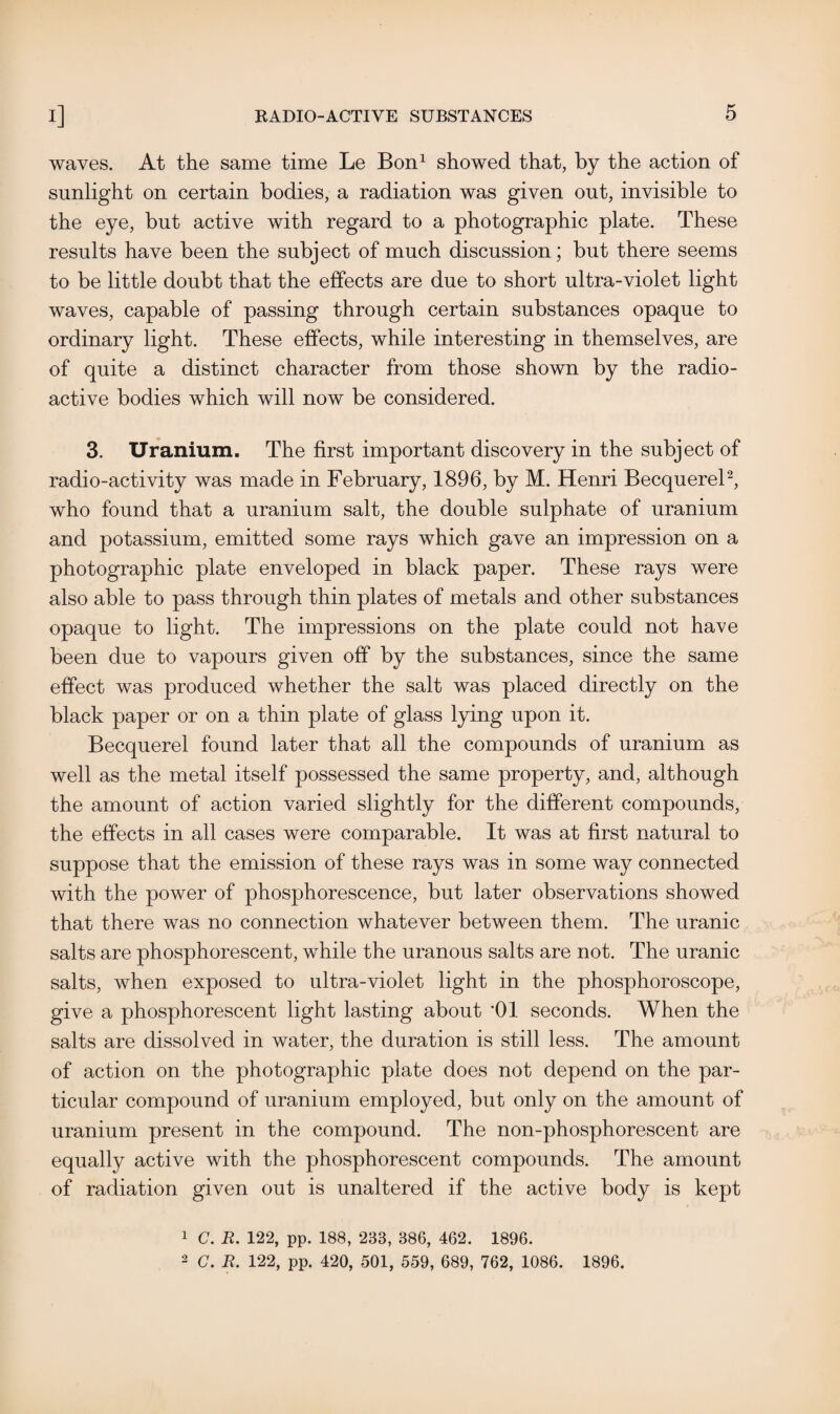 waves. At the same time Le Bon1 showed that, by the action of sunlight on certain bodies, a radiation was given out, invisible to the eye, but active with regard to a photographic plate. These results have been the subject of much discussion; but there seems to be little doubt that the effects are due to short ultra-violet light waves, capable of passing through certain substances opaque to ordinary light. These effects, while interesting in themselves, are of quite a distinct character from those shown by the radio¬ active bodies which will now be considered. 3. Uranium. The first important discovery in the subject of radio-activity was made in February, 1896, by M. Henri Becquerel2, who found that a uranium salt, the double sulphate of uranium and potassium, emitted some rays which gave an impression on a photographic plate enveloped in black paper. These rays were also able to pass through thin plates of metals and other substances opaque to light. The impressions on the plate could not have been due to vapours given off by the substances, since the same effect was produced whether the salt was placed directly on the black paper or on a thin plate of glass lying upon it. Becquerel found later that all the compounds of uranium as well as the metal itself possessed the same property, and, although the amount of action varied slightly for the different compounds, the effects in all cases were comparable. It was at first natural to suppose that the emission of these rays was in some way connected with the power of phosphorescence, but later observations showed that there was no connection whatever between them. The uranic salts are phosphorescent, while the uranous salts are not. The uranic salts, when exposed to ultra-violet light in the phosphoroscope, give a phosphorescent light lasting about ‘01 seconds. When the salts are dissolved in water, the duration is still less. The amount of action on the photographic plate does not depend on the par¬ ticular compound of uranium employed, but only on the amount of uranium present in the compound. The non-phosphorescent are equally active with the phosphorescent compounds. The amount of radiation given out is unaltered if the active body is kept 1 C. R. 122, pp. 188, 233, 386, 462. 1896. 2 C. R. 122, pp. 420, 501, 559, 689, 762, 1086. 1896.