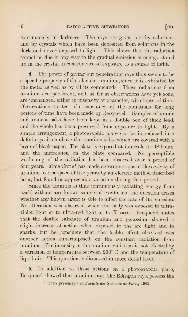 continuously in darkness. The rays are given out by solutions, and by crystals which have been deposited from solutions in the dark and never exposed to light. This shows that the radiation cannot be due in any way to the gradual emission of energy stored up in the crystal in consequence of exposure to a source of light. 4. The power of giving out penetrating rays thus seems to be a specific property of the element uranium, since it is exhibited by the metal as well as by all its compounds. These radiations from uranium are persistent, and, as far as observations have yet gone, are unchanged, either in intensity or character, with lapse of time. Observations to test the constancy of the radiations for long periods of time have been made by Becquerel. Samples of uranic and uranous salts have been kept in a double box of thick lead, and the whole has been preserved from exposure to light. By a simple arrangement, a photographic plate can be introduced in a definite position above the uranium salts, which are covered with a layer of black paper. The plate is exposed at intervals for 48 hours, and the impression on the plate compared. No perceptible weakening of the radiation has been observed over a period of four years. Mme Curie1 has made determinations of the activity of uranium over a space of five years by an electric method described later, but found no appreciable variation during that period. Since the uranium is thus continuously radiating energy from itself, without any known source of excitation, the question arises whether any known agent is able to affect the rate of its emission. No alteration was observed when the body was exposed to ultra¬ violet light or to ultra-red light or to X rays. Becquerel states that the double sulphate of uranium and potassium showed a slight increase of action when exposed to the arc light and to sparks, but he considers that the feeble effect observed was another action superimposed on the constant radiation from uranium. The intensity of the uranium radiation is not affected by a variation of temperature between 200° C. and the temperature of liquid air. This question is discussed in more detail later. 5. In addition to these actions on a photographic plate, Becquerel showed that uranium rays, like Rontgen rays, possess the 1 These presentee a la Faculte des Sciences de Paris, 1903.