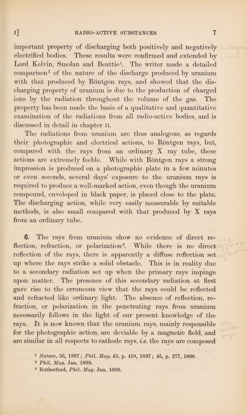 important property of discharging both positively and negatively electrified bodies. These results were confirmed and extended by Lord Kelvin, Smolan and Beattie1. The writer made a detailed comparison2 of the nature of the discharge produced by uranium with that produced by Rontgen rays, and showed that the dis¬ charging property of uranium is due to the production of charged ions by the radiation throughout the volume of the gas. The property has been made the basis of a qualitative and quantitative examination of the radiations from all radio-active bodies, and is discussed in detail in chapter II. The radiations from uranium are thus analogous, as regards their photographic and electrical actions, to Rontgen rays, but, compared with the rays from an ordinary X ray tube, these actions are extremely feeble. While with Rontgen rays a strong impression is produced on a photographic plate in a few minutes or even seconds, several days’ exposure to the uranium rays is required to produce a well-marked action, even though the uranium compound, enveloped in black paper, is placed close to the plate. The discharging action, while very easily measurable by suitable methods, is also small compared with that produced by X rays from an ordinary tube. 6. The rays from uranium show no evidence of direct re¬ flection, refraction, or polarization3. While there is no direct reflection of the rays, there is apparently a diffuse reflection set up where the rays strike a solid obstacle. This is in reality due to a secondary radiation set up when the primary rays impinge upon matter. The presence of this secondary radiation at first gave rise to the erroneous view that the rays could be reflected and refracted like ordinary light. The absence of reflection, re¬ fraction, or polarization in the penetrating rays from uranium necessarily follows in the light of our present knowledge of the rays. It is now known that the uranium rays, mainly responsible for the photographic action, are deviable by a magnetic field, and are similar in all respects to cathode rays, i.e. the rays are composed 1 Nature, 56, 1897; Phil. Mag. 43, p. 418, 1897; 45, p. 277, 1898. 2 Phil. Mag. Jan. 1899. 3 Rutherford, Phil. Mag. Jan. 1899.