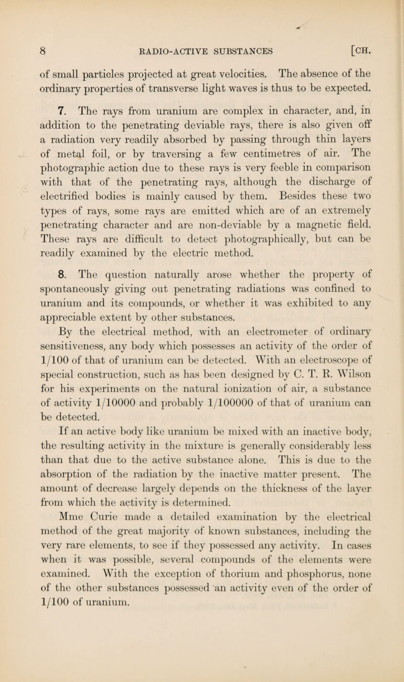 of small particles projected at great velocities. The absence of the ordinary properties of transverse light waves is thus to be expected. 7. The rays from uranium are complex in character, and, in addition to the penetrating deviable rays, there is also given off a radiation very readily absorbed by passing through thin layers of metal foil, or by traversing a few centimetres of air. The photographic action due to these rays is very feeble in comparison with that of the penetrating rays, although the discharge of electrified bodies is mainly caused by them. Besides these two types of rays, some rays are emitted which are of an extremely penetrating character and are non-deviable by a magnetic field. These rays are difficult to detect photographically, but can be readily examined by the electric method. 8. The question naturally arose whether the property of spontaneously giving out penetrating radiations was confined to uranium and its compounds, or whether it was exhibited to any appreciable extent by other substances. By the electrical method, with an electrometer of ordinary sensitiveness, any body which possesses an activity of the order of 1/100 of that of uranium can be detected. With an electroscope of special construction, such as has been designed by C. T. R. Wilson for his experiments on the natural ionization of air, a substance of activity 1/10000 and probably 1/100000 of that of uranium can be detected. If an active body like uranium be mixed with an inactive body, the resulting activity in the mixture is generally considerably less than that due to the active substance alone. This is due to the absorption of the radiation by the inactive matter present. The amount of decrease largely depends on the thickness of the layer from which the activity is determined. Mme Curie made a detailed examination by the electrical method of the great majority of known substances, including the very rare elements, to see if they possessed any activity. In cases when it was possible, several compounds of the elements were examined. With the exception of thorium and phosphorus, none of the other substances possessed an activity even of the order of 1/100 of uranium.