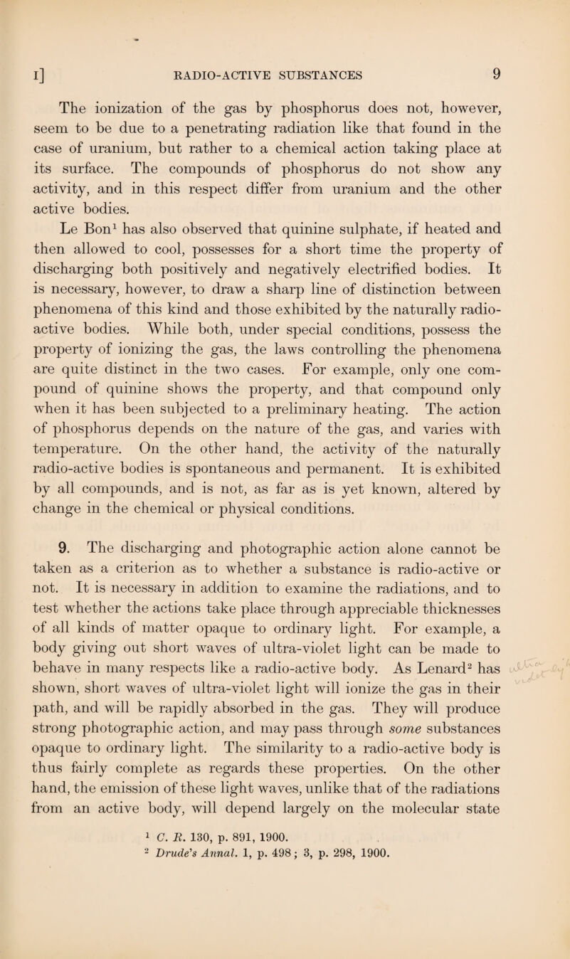 The ionization of the gas by phosphorus does not, however, seem to be due to a penetrating radiation like that found in the case of uranium, but rather to a chemical action taking place at its surface. The compounds of phosphorus do not show any activity, and in this respect differ from uranium and the other active bodies. Le Bon1 has also observed that quinine sulphate, if heated and then allowed to cool, possesses for a short time the property of discharging both positively and negatively electrified bodies. It is necessary, however, to draw a sharp line of distinction between phenomena of this kind and those exhibited by the naturally radio¬ active bodies. While both, under special conditions, possess the property of ionizing the gas, the laws controlling the phenomena are quite distinct in the two cases. For example, only one com¬ pound of quinine shows the property, and that compound only when it has been subjected to a preliminary heating. The action of phosphorus depends on the nature of the gas, and varies with temperature. On the other hand, the activity of the naturally radio-active bodies is spontaneous and permanent. It is exhibited by all compounds, and is not, as far as is yet known, altered by change in the chemical or physical conditions. 9. The discharging and photographic action alone cannot be taken as a criterion as to whether a substance is radio-active or not. It is necessary in addition to examine the radiations, and to test whether the actions take place through appreciable thicknesses of all kinds of matter opaque to ordinary light. For example, a body giving out short waves of ultra-violet light can be made to behave in many respects like a radio-active body. As Lenard2 has shown, short waves of ultra-violet light will ionize the gas in their path, and will be rapidly absorbed in the gas. They will produce strong photographic action, and may pass through some substances opaque to ordinary light. The similarity to a radio-active body is thus fairly complete as regards these properties. On the other hand, the emission of these light waves, unlike that of the radiations from an active body, will depend largely on the molecular state 1 C. R. 130, p. 891, 1900. 2 Drude's Annal. 1, p. 498; 3, p. 298, 1900.