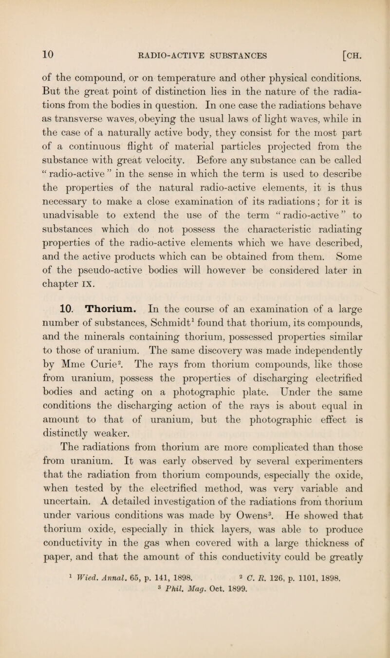 of the compound, or on temperature and other physical conditions. But the great point of distinction lies in the nature of the radia¬ tions from the bodies in question. In one case the radiations behave as transverse waves, obeying the usual laws of light waves, while in the case of a naturally active body, they consist for the most part of a continuous flight of material particles projected from the substance with great velocity. Before any substance can be called “ radio-active ” in the sense in which the term is used to describe the properties of the natural radio-active elements, it is thus necessary to make a close examination of its radiations; for it is unadvisable to extend the use of the term “ radio-active ” to substances which do not possess the characteristic radiating properties of the radio-active elements which we have described, and the active products which can be obtained from them. Some of the pseudo-active bodies will however be considered later in chapter IX. 10. Thorium. In the course of an examination of a large number of substances, Schmidt1 found that thorium, its compounds, and the minerals containing thorium, possessed properties similar to those of uranium. The same discovery was made independently by Mme Curie2. The rays from thorium compounds, like those from uranium, possess the properties of discharging electrified bodies and acting on a photographic plate. Under the same conditions the discharging action of the rays is about equal in amount to that of uranium, but the photographic effect is distinctly weaker. The radiations from thorium are more complicated than those from uranium. It was early observed by several experimenters that the radiation from thorium compounds, especially the oxide, when tested by the electrified method, was very variable and uncertain. A detailed investigation of the radiations from thorium under various conditions was made by Owens3. He showed that thorium oxide, especially in thick layers, was able to produce conductivity in the gas when covered with a large thickness of paper, and that the amount of this conductivity could be greatly 1 Wied. Annal. 65, p. 141, 1898. 2 C. R. 126, p. 1101, 1898. 3 Phil. Mag. Oct. 1899.