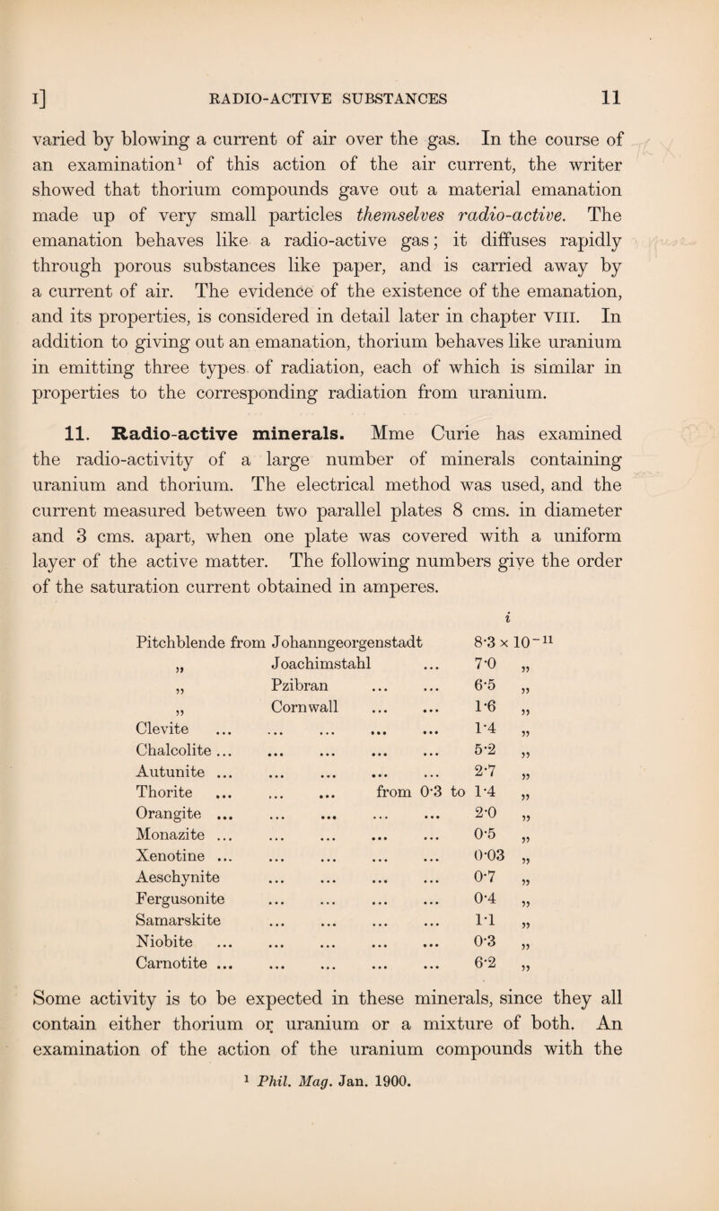 varied by blowing a current of air over the gas. In the course of an examination1 of this action of the air current, the writer showed that thorium compounds gave out a material emanation made up of very small particles themselves radio-active. The emanation behaves like a radio-active gas; it diffuses rapidly through porous substances like paper, and is carried away by a current of air. The evidence of the existence of the emanation, and its properties, is considered in detail later in chapter vill. In addition to giving out an emanation, thorium behaves like uranium in emitting three types of radiation, each of which is similar in properties to the corresponding radiation from uranium. 11. Radio-active minerals. Mme Curie has examined the radio-activity of a large number of minerals containing uranium and thorium. The electrical method was used, and the current measured between two parallel plates 8 cms. in diameter and 3 cms. apart, when one plate was covered with a uniform layer of the active matter. The following numbers give the order of the saturation current obtained in amperes. i Pitchblende from Johanngeorgenstadt 8-3 x 10“11 55 J oachimstahl 7-0 55 55 Pzibran 6-5 55 55 Cornwall 1-6 55 Clevite ••• ••• ••• ••• 1*4 55 Chalcolite ... 5-2 55 Autunite ... 2-7 55 Thorite from 03 r—i o +3 55 Orangite ... 2-0 55 Monazite ... 0-5 55 Xenotine ... 0-03 55 Aeschynite 0-7 55 Fergusonite 0-4 55 Samarskite IT 55 Niobite 0-3 55 Carnotite ... 6*2 55 Some activity is to be expected in these minerals, since they all contain either thorium or uranium or a mixture of both. An examination of the action of the uranium compounds with the