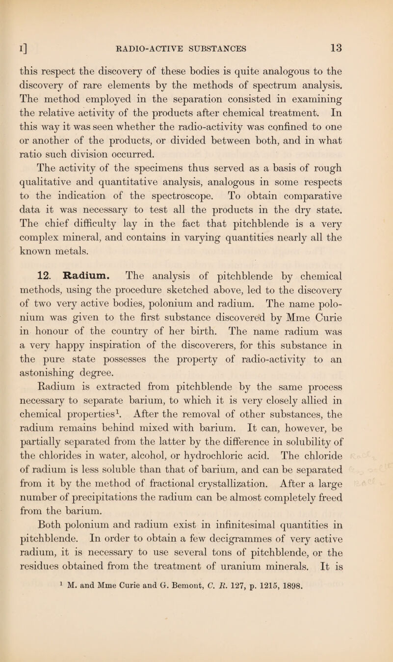 this respect the discovery of these bodies is quite analogous to the discovery of rare elements by the methods of spectrum analysis. The method employed in the separation consisted in examining the relative activity of the products after chemical treatment. In this way it was seen whether the radio-activity was confined to one or another of the products, or divided between both, and in what ratio such division occurred. The activity of the specimens thus served as a basis of rough qualitative and quantitative analysis, analogous in some respects to the indication of the spectroscope. To obtain comparative data it was necessary to test all the products in the dry state. The chief difficulty lay in the fact that pitchblende is a very complex mineral, and contains in varying quantities nearly all the known metals. 12. Radium. The analysis of pitchblende by chemical methods, using the procedure sketched above, led to the discovery of two very active bodies, polonium and radium. The name polo¬ nium was given to the first substance discovered by Mme Curie in honour of the country of her birth. The name radium was a very happy inspiration of the discoverers, for this substance in the pure state possesses the property of radio-activity to an astonishing degree. Radium is extracted from pitchblende by the same process necessary to separate barium, to which it is very closely allied in chemical properties1. After the removal of other substances, the radium remains behind mixed with barium. It can, however, be partially separated from the latter by the difference in solubility of the chlorides in water, alcohol, or hydrochloric acid. The chloride of radium is less soluble than that of barium, and can be separated from it by the method of fractional crystallization. After a large number of precipitations the radium can be almost completely freed from the barium. Both polonium and radium exist in infinitesimal quantities in pitchblende. In order to obtain a few decigrammes of very active radium, it is necessary to use several tons of pitchblende, or the residues obtained from the treatment of uranium minerals. It is 1 M. and Mme Curie and G. Bemont, C. R. 127, p. 1215, 1898.