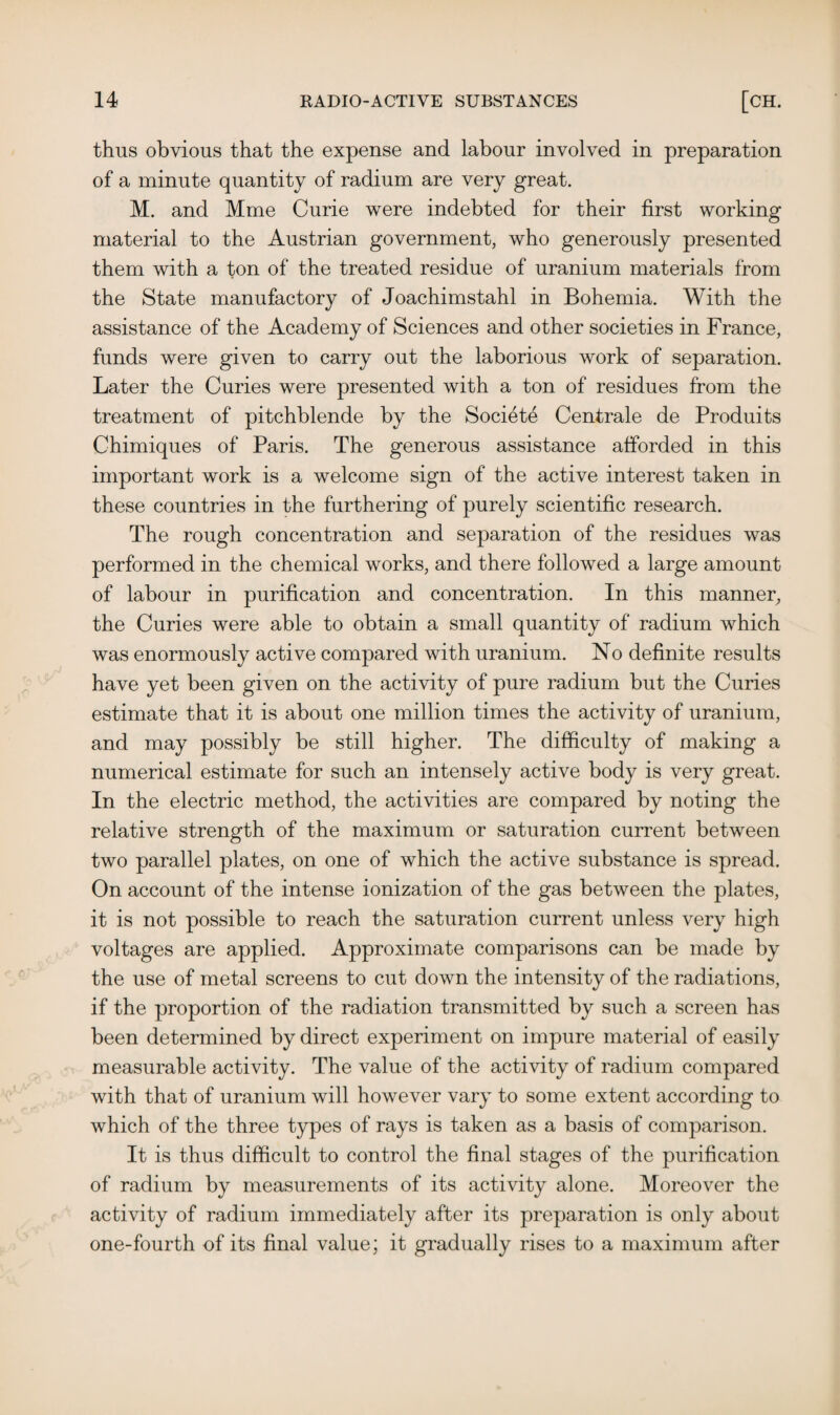 thus obvious that the expense and labour involved in preparation of a minute quantity of radium are very great. M. and Mme Curie were indebted for their first working material to the Austrian government, who generously presented them with a ton of the treated residue of uranium materials from the State manufactory of Joachimstahl in Bohemia. With the assistance of the Academy of Sciences and other societies in France, funds were given to carry out the laborious work of separation. Later the Curies were presented with a ton of residues from the treatment of pitchblende by the Societe Centrale de Produits Chimiques of Paris. The generous assistance afforded in this important work is a welcome sign of the active interest taken in these countries in the furthering of purely scientific research. The rough concentration and separation of the residues was performed in the chemical works, and there followed a large amount of labour in purification and concentration. In this manner, the Curies were able to obtain a small quantity of radium which was enormously active compared with uranium. No definite results have yet been given on the activity of pure radium but the Curies estimate that it is about one million times the activity of uranium, and may possibly be still higher. The difficulty of making a numerical estimate for such an intensely active body is very great. In the electric method, the activities are compared by noting the relative strength of the maximum or saturation current between two parallel plates, on one of which the active substance is spread. On account of the intense ionization of the gas between the plates, it is not possible to reach the saturation current unless very high voltages are applied. Approximate comparisons can be made by the use of metal screens to cut down the intensity of the radiations, if the proportion of the radiation transmitted by such a screen has been determined by direct experiment on impure material of easily measurable activity. The value of the activity of radium compared with that of uranium will however vary to some extent according to which of the three types of rays is taken as a basis of comparison. It is thus difficult to control the final stages of the purification of radium by measurements of its activity alone. Moreover the activity of radium immediately after its preparation is only about one-fourth of its final value; it gradually rises to a maximum after