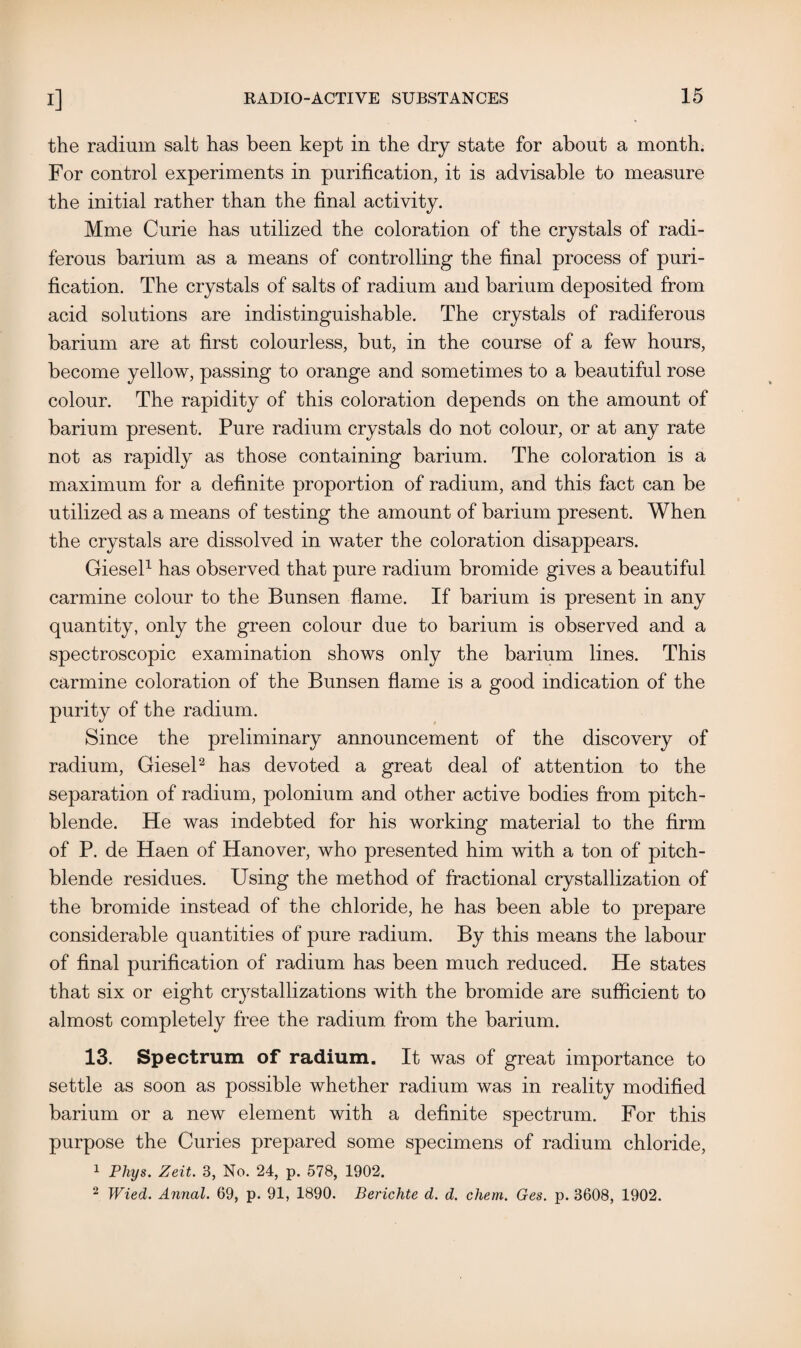 the radium salt has been kept in the dry state for about a month. For control experiments in purification, it is advisable to measure the initial rather than the final activity. Mme Curie has utilized the coloration of the crystals of radi- ferous barium as a means of controlling the final process of puri¬ fication. The crystals of salts of radium and barium deposited from acid solutions are indistinguishable. The crystals of radiferous barium are at first colourless, but, in the course of a few hours, become yellow, passing to orange and sometimes to a beautiful rose colour. The rapidity of this coloration depends on the amount of barium present. Pure radium crystals do not colour, or at any rate not as rapidly as those containing barium. The coloration is a maximum for a definite proportion of radium, and this fact can be utilized as a means of testing the amount of barium present. When the crystals are dissolved in water the coloration disappears. Giesel1 has observed that pure radium bromide gives a beautiful carmine colour to the Bunsen flame. If barium is present in any quantity, only the green colour due to barium is observed and a spectroscopic examination shows only the barium lines. This carmine coloration of the Bunsen flame is a good indication of the purity of the radium. Since the preliminary announcement of the discovery of radium, Giesel2 has devoted a great deal of attention to the separation of radium, polonium and other active bodies from pitch¬ blende. He was indebted for his working material to the firm of P. de Haen of Hanover, who presented him with a ton of pitch¬ blende residues. Using the method of fractional crystallization of the bromide instead of the chloride, he has been able to prepare considerable quantities of pure radium. By this means the labour of final purification of radium has been much reduced. He states that six or eight crystallizations with the bromide are sufficient to almost completely free the radium from the barium. 13. Spectrum of radium. It was of great importance to settle as soon as possible whether radium was in reality modified barium or a new element with a definite spectrum. For this purpose the Curies prepared some specimens of radium chloride, 1 Phys. Zeit. 3, No. 24, p. 578, 1902. 2 Wied. Annal. 69, p. 91, 1890. Berichte d. d. chem. Ges. p. 3608, 1902.