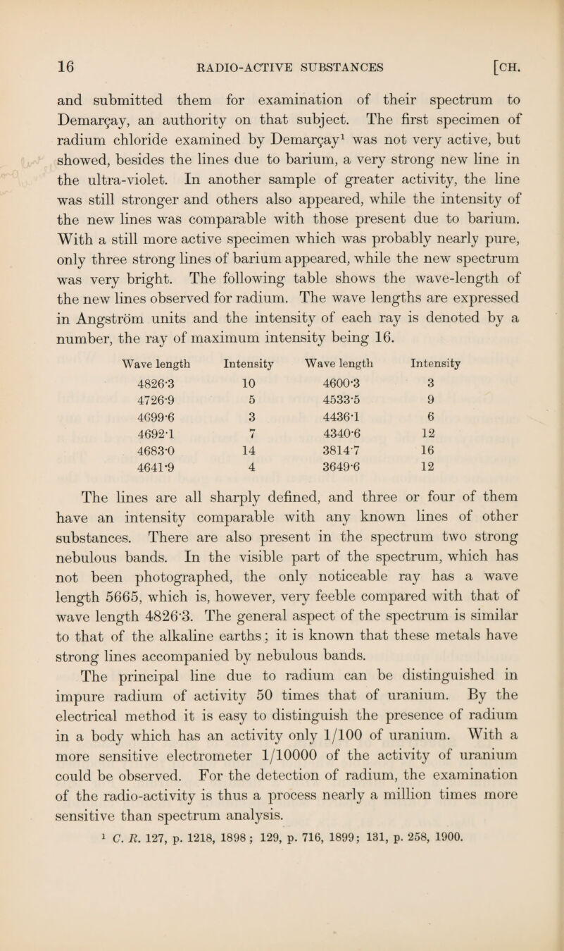 and submitted them for examination of their spectrum to Demargay, an authority on that subject. The first specimen of radium chloride examined by Demargay1 was not very active, but showed, besides the lines due to barium, a very strong new line in the ultra-violet. In another sample of greater activity, the line was still stronger and others also appeared, while the intensity of the new lines was comparable with those present due to barium. With a still more active specimen which was probably nearly pure, only three strong lines of barium appeared, while the new spectrum was very bright. The following table shows the wave-length of the new lines observed for radium. The wave lengths are expressed in Angstrom units and the intensity of each ray is denoted by a number, the ray of maximum intensity being 16. Wave length Intensity Wave length Intensity 4826-3 10 4600-3 3 4726-9 5 4533-5 9 4699*6 3 4436-1 6 4692-1 7 4340*6 12 4683-0 14 38147 16 4641*9 4 3649-6 12 The lines are all sharply defined, and three or four of them have an intensity comparable with any known lines of other substances. There are also present in the spectrum two strong nebulous bands. In the visible part of the spectrum, which has not been photographed, the only noticeable ray has a wave length 5665, which is, however, very feeble compared with that of wave length 4826*3. The general aspect of the spectrum is similar to that of the alkaline earths; it is known that these metals have strong lines accompanied by nebulous bands. The principal line due to radium can be distinguished in impure radium of activity 50 times that of uranium. By the electrical method it is easy to distinguish the presence of radium in a body which has an activity only 1/100 of uranium. With a more sensitive electrometer 1/10000 of the activity of uranium could be observed. For the detection of radium, the examination of the radio-activity is thus a process nearly a million times more sensitive than spectrum analysis. 1 C. R. 127, p. 1218, 1898 ; 129, p. 716, 1899; 131, p. 258, 1900.