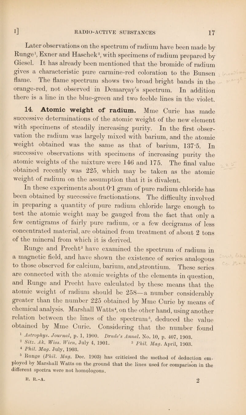 Later observations on the spectrum of radium have been made by Runge1, Exner and Haschek2, with specimens of radium prepared by Giesel. It has already been mentioned that the bromide of radium gives a characteristic pure carmine-red coloration to the Bunsen flame. The flame spectrum shows two broad bright bands in the orange-red, not observed in Dema^ay’s spectrum. In addition there is a line in the blue-green and two feeble lines in the violet. 14. Atomic weight of radium. Mme Curie has made successive determinations of the atomic weight of the new element with specimens of steadily increasing purity. In the first obser¬ vation the radium was largely mixed with barium, and the atomic weight obtained was the same as that of barium, 137*5. In successive observations with specimens of increasing purity the atomic weights of the mixture were 146 and 175. The final value obtained recently was 225, which may be taken as the atomic weight of radium on the assumption that it is divalent. In these experiments about 0*1 gram of pure radium chloride has been obtained by successive fractionations. The difficulty involved in preparing a quantity of pure radium chloride large enough to test the atomic weight may be gauged from the fact that only a few centigrams of fairly pure radium, or a few decigrams of less concentrated material, are obtained from treatment of about 2 tons of the mineral from which it is derived. Runge and Precht3 have examined the spectrum of radium in a magnetic field, and have shown the existence of series analogous to those obsei ved for calcium, barium, and strontium. These senes are connected with the atomic weights of the elements in question, and Runge and Precht have calculated by these means that the atomic weight of radium should be 258—a number considerably grcatei than the number 225 obtained by IVIme Curie by means of chemical analysis. Marshall Watts4, on the other hand, using another relation between the lines of the spectrum5, deduced the value obtained by Mme Curie. Considering that the number found 1 Astrophys. Journal, p. 1, 1900. Drude's Annul. No. 10, p. 407, 1908. 2 Sitz. Ak. Wiss. Wien, July 4, 1901. * Phil. Mag. April, 1908. 4 Phil. Mag. July, 1903. Runge (Phil. Mag. Dec. 1903) has criticised the method of deduction em¬ ployed by Marshall Watts on the ground that the lines used for comparison in the different spectra were not homologous. R. R.-A. 2