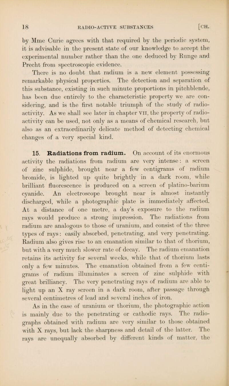 by Mme Curie agrees with that required by the periodic system, it is advisable in the present state of our knowledge to accept the experimental number rather than the one deduced by Runge and Precht from spectroscopic evidence. There is no doubt that radium is a new element possessing remarkable physical properties. The detection and separation of this substance, existing in such minute proportions in pitchblende, has been due entirely to the characteristic property we are con¬ sidering, and is the first notable triumph of the study of radio¬ activity. As we shall see later in chapter vil, the property of radio¬ activity can be used, not only as a means of chemical research, but also as an extraordinarily delicate method of detecting chemical changes of a very special kind. 15. Radiations from radium. On account of its enormous activity the radiations from radium are very intense: a screen of zinc sulphide, brought near a few centigrams of radium bromide, is lighted up quite brightly in a dark room, while brilliant fluorescence is produced on a screen of platino-barium cyanide. An electroscope brought near is almost instantly discharged, while a photographic plate is immediately affected. At a distance of one metre, a day’s exposure to the radium rays would produce a strong impression. The radiations from radium are analogous to those of uranium, and consist of the three types of rays: easily absorbed, penetrating, and very penetrating. Radium also gives rise to an emanation similar to that of thorium, but with a very much slower rate of decay. The radium emanation retains its activity for several weeks, while that of thorium lasts only a few minutes. The emanation obtained from a few centi¬ grams of radium illuminates a screen of zinc sulphide with great brilliancy. The very penetrating rays of radium are able to light up an X ray screen in a dark room, after passage through several centimetres of lead and several inches of iron. As in the case of uranium or thorium, the photographic action is mainly due to the penetrating or cathodic rays. The radio¬ graphs obtained with radium are very similar to those obtained with X rays, but lack the sharpness and detail of the latter. The rays are unequally absorbed by different kinds of matter, the