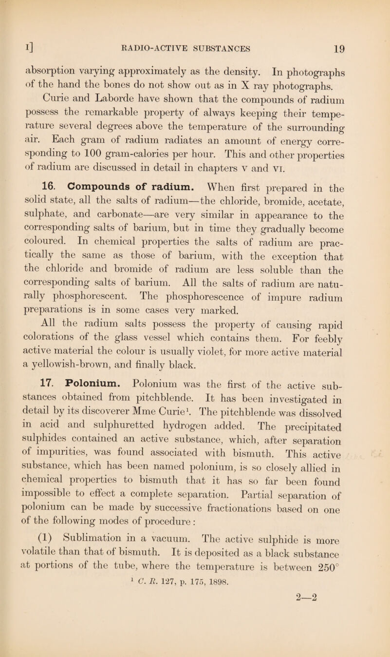 absorption varying approximately as the density. In photographs of the hand the bones do not show out as in X ray photographs. Curie and Laborde have shown that the compounds of radium possess the remarkable property of always keeping their tempe¬ rature several degrees above the temperature of the surrounding air. Each gram of radium radiates an amount of energy corre¬ sponding to 100 gram-calories per hour. This and other properties of radium are discussed in detail in chapters v and Vi. 16. Compounds of radium. When first prepared in the solid state, all the salts of radium—the chloride, bromide, acetate, sulphate, and carbonate—are very similar in appearance to the corresponding salts of barium, but in time they gradually become coloured. In chemical properties the salts of radium are prac¬ tically the same as those of barium, with the exception that the chloride and bromide of radium are less soluble than the corresponding salts of barium. All the salts of radium are natu¬ rally phosphorescent. The phosphorescence of impure radium preparations is in some cases very marked. All the radium salts possess the property of causing rapid colorations of the glass vessel which contains them. For feebly active material the colour is usually violet, for more active material a yellowish-brown, and finally black. 17. Polonium. Polonium was the first of the active sub¬ stances obtained from pitchblende. It has been investigated in detail by its discoverer Mme Curie1. The pitchblende was dissolved in acid and sulphuretted hydrogen added. The precipitated sulphides contained an active substance, which, after separation of impurities, was found associated with bismuth. This active substance, which has been named polonium, is so closely allied in chemical properties to bismuth that it has so far been found impossible to effect a complete separation. Partial separation of polonium can be made by successive fractionations based on one of the following modes of procedure : (1) Sublimation in a vacuum. The active sulphide is more volatile than that of bismuth. It is deposited as a black substance at portions of the tube, where the temperature is between 250° 1 G. R. 127, p. 175, 1898. 2—2