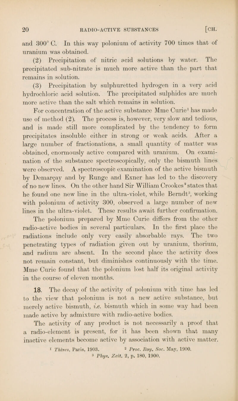 and 300° C. In this way polonium of activity 700 times that of uranium was obtained. (2) Precipitation of nitric acid solutions by water. The precipitated sub-nitrate is much more active than the part that remains in solution. (3) Precipitation by sulphuretted hydrogen in a very acid hydrochloric acid solution. The precipitated sulphides are much more active than the salt which remains in solution. For concentration of the active substance Mine Curie1 has made use of method (2). The process is, however, very slow and tedious, and is made still more complicated by the tendency to form precipitates insoluble either in strong or weak acids. After a large number of fractionations, a small quantity of matter was obtained, enormously active compared with uranium. On exami¬ nation of the substance spectroscopically, only the bismuth lines were observed. A spectroscopic examination of the active bismuth by Demar^ay and by Runge and Exner has led to the discovery of no new lines. On the other hand Sir William Crookes states that he found one new line in the ultra-violet, while Berndt3, working with polonium of activity 300, observed a large number of new lines in the ultra-violet. These results await further confirmation. The polonium prepared by Mme Curie differs from the other radio-active bodies in several particulars. In the first place the radiations include only very easily absorbable rays. The two penetrating types of radiation given out by uranium, thorium, and radium are absent. In the second place the activity does not remain constant, but diminishes continuously with the time. Mme Curie found that the polonium lost half its original activity in the course of eleven months. 18. The decay of the activity of polonium with time has led to the view that polonium is not a new active substance, but merely active bismuth, i.e. bismuth which in some way had been made active by admixture with radio-active bodies. The activity of any product is not necessarily a proof that a radio-element is present, for it has been shown that many inactive elements become active by association with active matter. 1 Theses, Paris, 1903. 2 Proc. Poy. Soc. May, 1900. 3 Phys. Zeit. 2, p. 180, 1900.